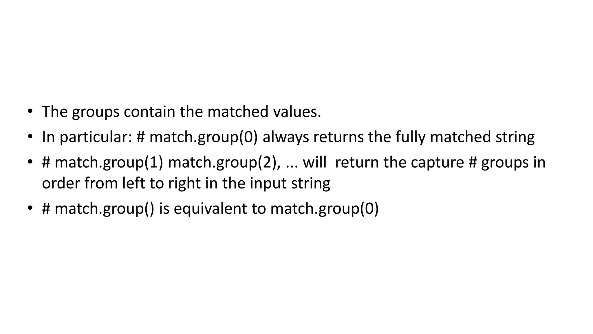 • The groups contain the matched values.
• In particular: # match.group(0) always returns the fully matched string
• # match.group(1) match.group(2), ... will return the capture # groups in
order from left to right in the input string
• # match.group() is equivalent to match.group(0)
 