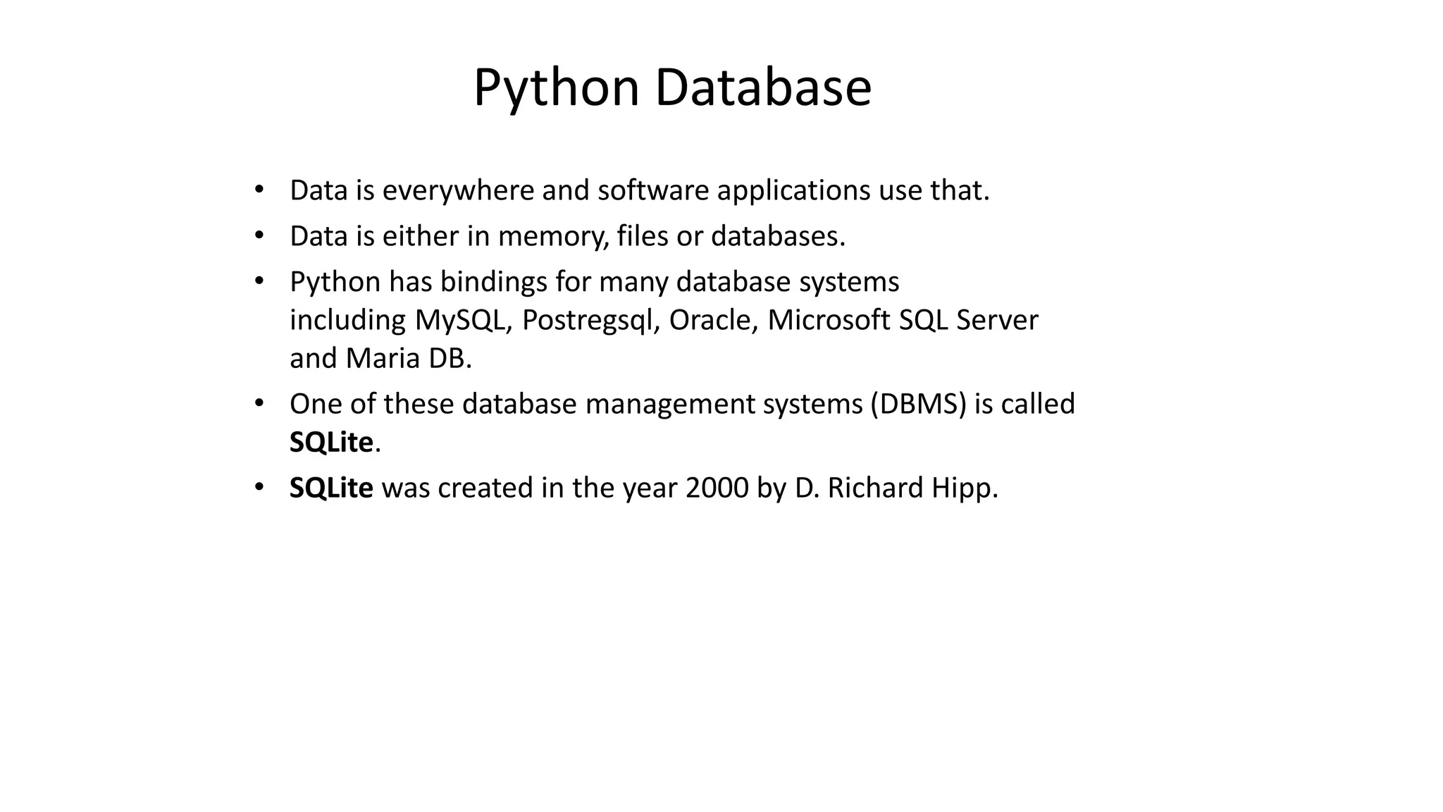 Python Database
• Data is everywhere and software applications use that.
• Data is either in memory, files or databases.
• Python has bindings for many database systems
including MySQL, Postregsql, Oracle, Microsoft SQL Server
and Maria DB.
• One of these database management systems (DBMS) is called
SQLite.
• SQLite was created in the year 2000 by D. Richard Hipp.
 