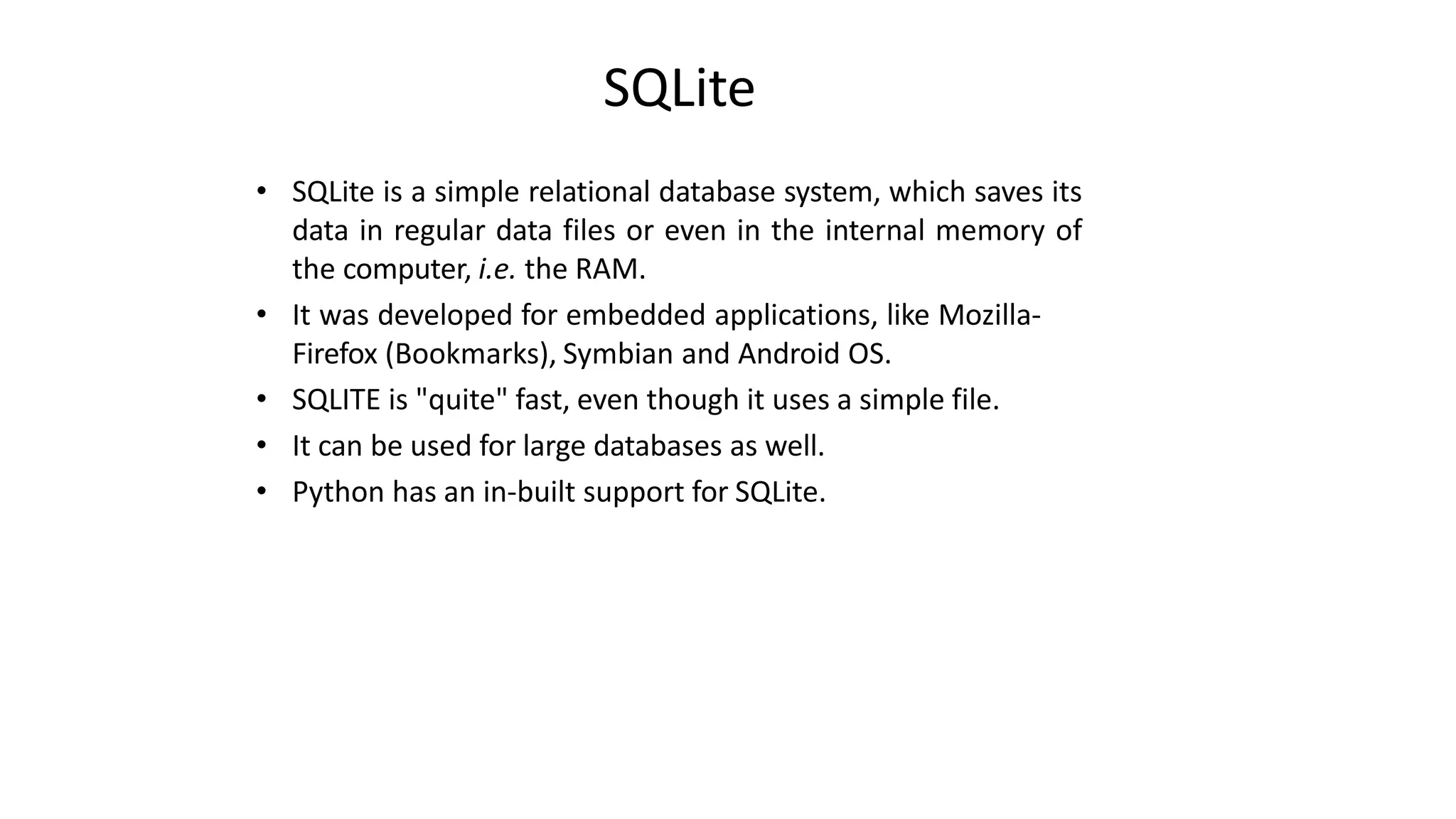 SQLite
• SQLite is a simple relational database system, which saves its
data in regular data files or even in the internal memory of
the computer, i.e. the RAM.
• It was developed for embedded applications, like Mozilla-
Firefox (Bookmarks), Symbian and Android OS.
• SQLITE is "quite" fast, even though it uses a simple file.
• It can be used for large databases as well.
• Python has an in-built support for SQLite.
 