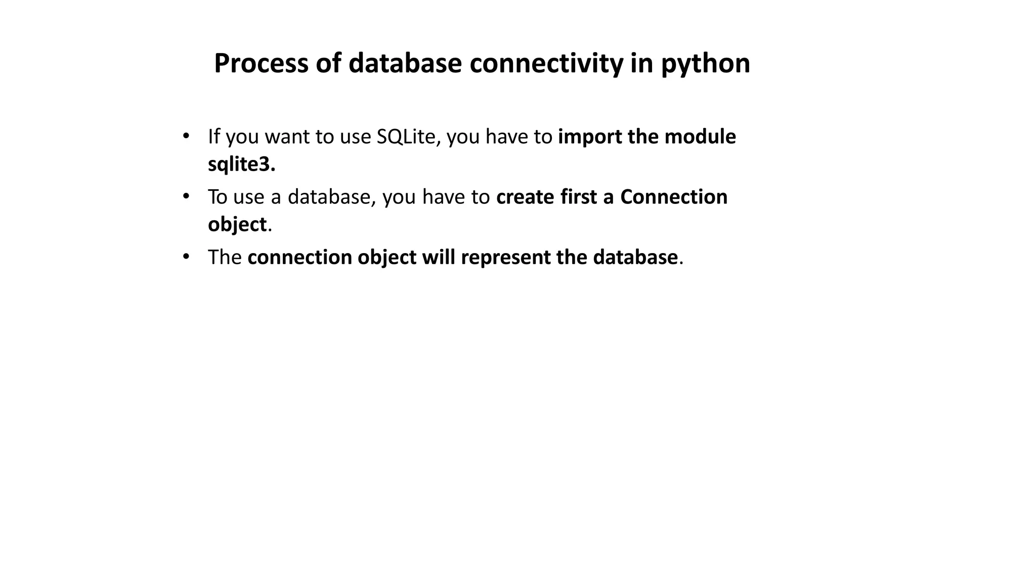 Process of database connectivity in python
• If you want to use SQLite, you have to import the module
sqlite3.
• To use a database, you have to create first a Connection
object.
• The connection object will represent the database.
 