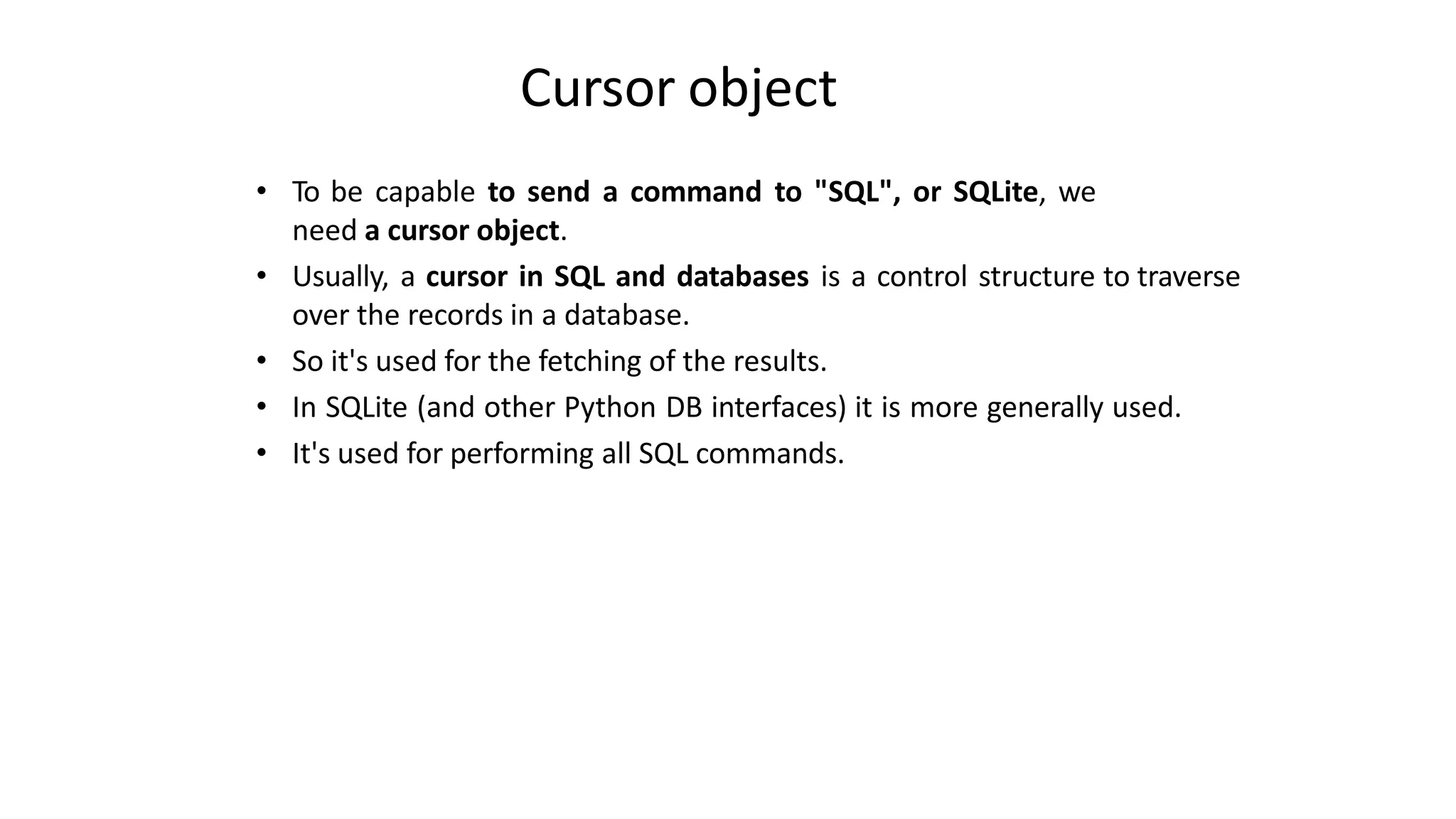 Cursor object
• To be capable to send a command to "SQL", or SQLite, we
need a cursor object.
• Usually, a cursor in SQL and databases is a control structure to traverse
over the records in a database.
• So it's used for the fetching of the results.
• In SQLite (and other Python DB interfaces) it is more generally used.
• It's used for performing all SQL commands.
 