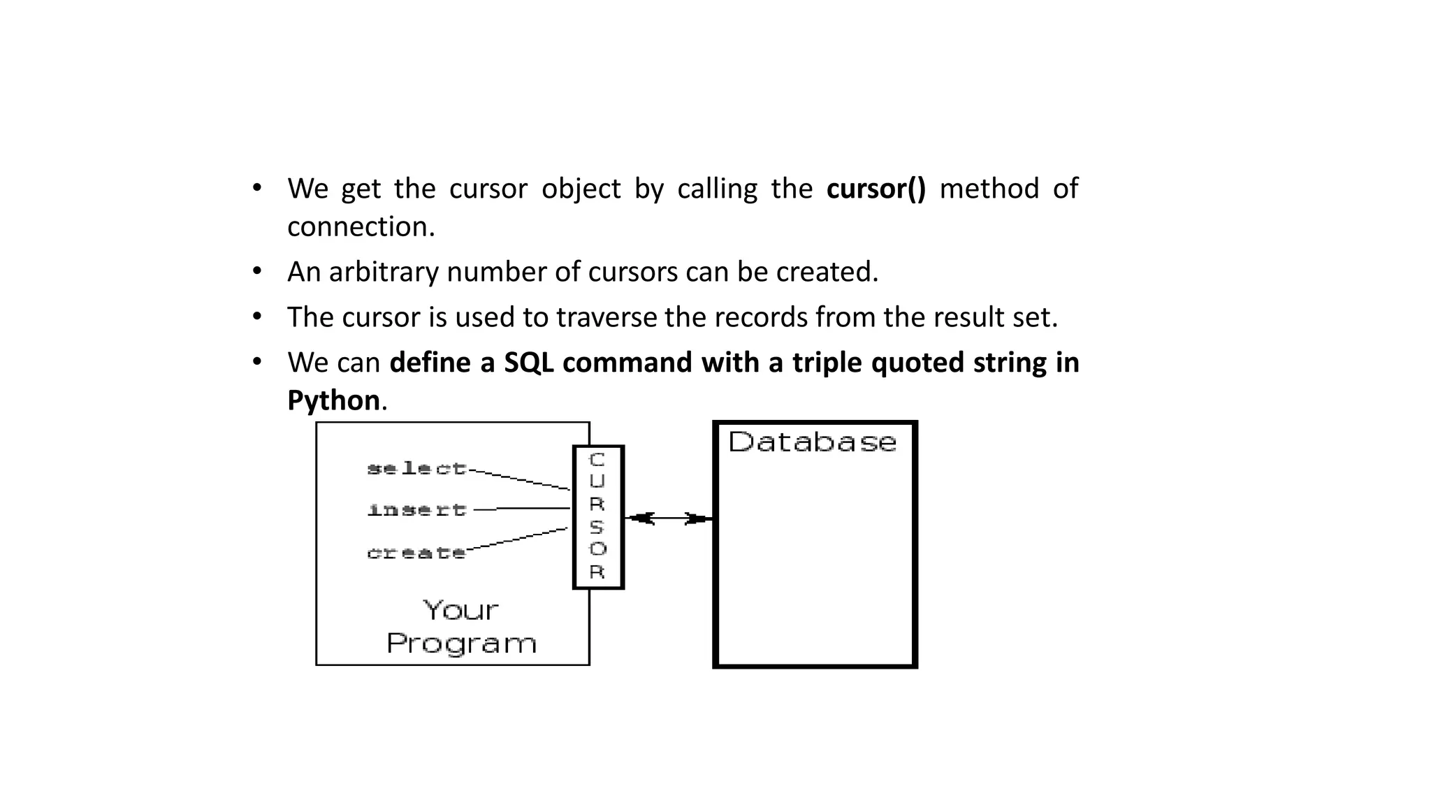 • We get the cursor object by calling the cursor() method of
connection.
• An arbitrary number of cursors can be created.
• The cursor is used to traverse the records from the result set.
• We can define a SQL command with a triple quoted string in
Python.
 
