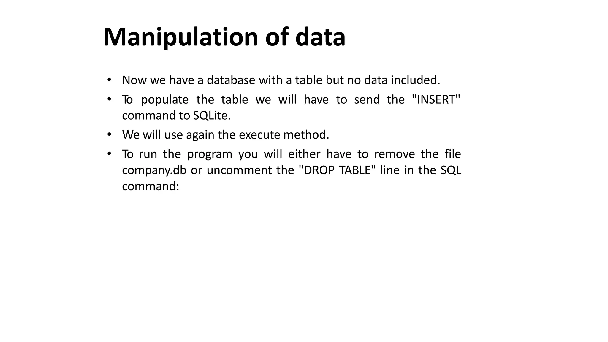 Manipulation of data
• Now we have a database with a table but no data included.
• To populate the table we will have to send the "INSERT"
command to SQLite.
• We will use again the execute method.
• To run the program you will either have to remove the file
company.db or uncomment the "DROP TABLE" line in the SQL
command:
 