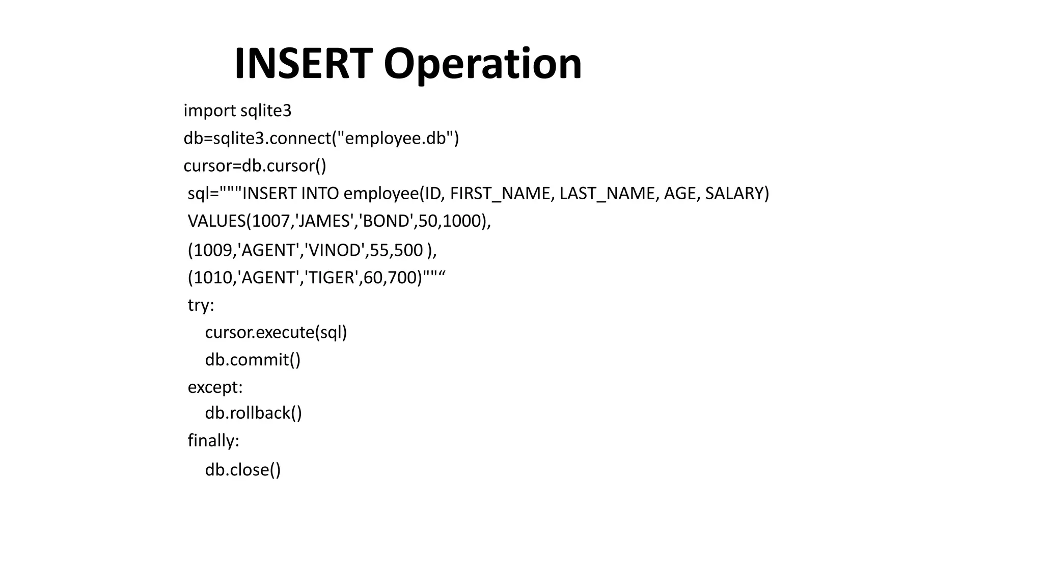 INSERT Operation
import sqlite3
db=sqlite3.connect("employee.db")
cursor=db.cursor()
sql="""INSERT INTO employee(ID, FIRST_NAME, LAST_NAME, AGE, SALARY)
VALUES(1007,'JAMES','BOND',50,1000),
(1009,'AGENT','VINOD',55,500 ),
(1010,'AGENT','TIGER',60,700)""“
try:
cursor.execute(sql)
db.commit()
except:
db.rollback()
finally:
db.close()
 