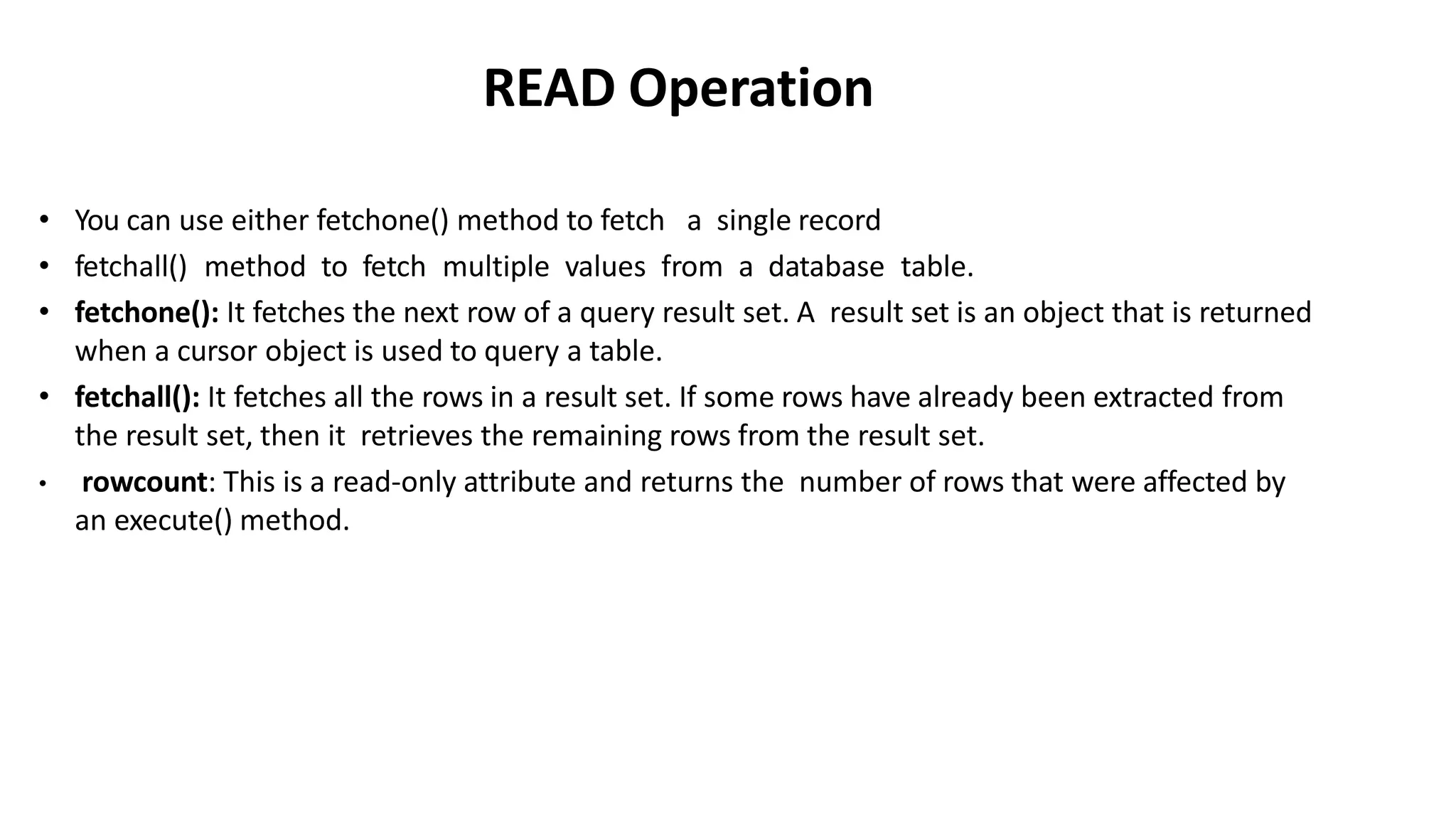 READ Operation
• You can use either fetchone() method to fetch a single record
• fetchall() method to fetch multiple values from a database table.
• fetchone(): It fetches the next row of a query result set. A result set is an object that is returned
when a cursor object is used to query a table.
• fetchall(): It fetches all the rows in a result set. If some rows have already been extracted from
the result set, then it retrieves the remaining rows from the result set.
• rowcount: This is a read-only attribute and returns the number of rows that were affected by
an execute() method.
 