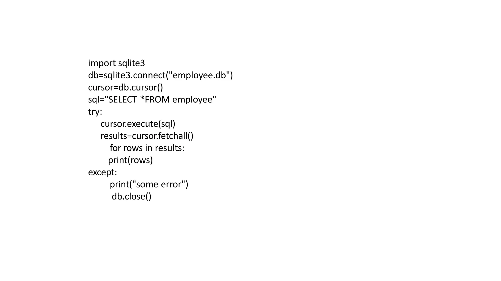 import sqlite3
db=sqlite3.connect("employee.db")
cursor=db.cursor()
sql="SELECT *FROM employee"
try:
cursor.execute(sql)
results=cursor.fetchall()
for rows in results:
print(rows)
except:
print("some error")
db.close()
 