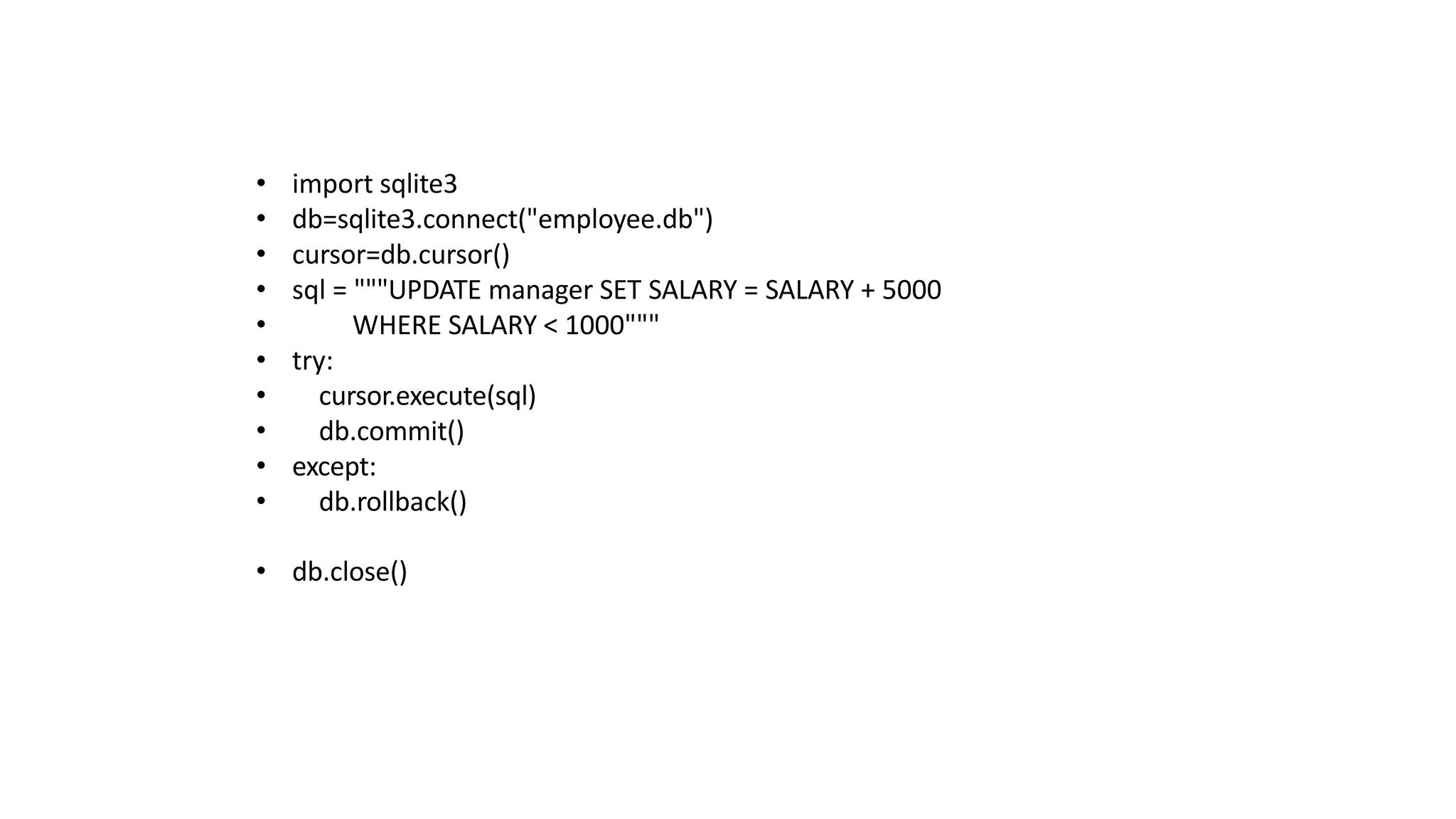 • import sqlite3
• db=sqlite3.connect("employee.db")
• cursor=db.cursor()
• sql = """UPDATE manager SET SALARY = SALARY + 5000
• WHERE SALARY < 1000"""
• try:
• cursor.execute(sql)
• db.commit()
• except:
• db.rollback()
• db.close()
 