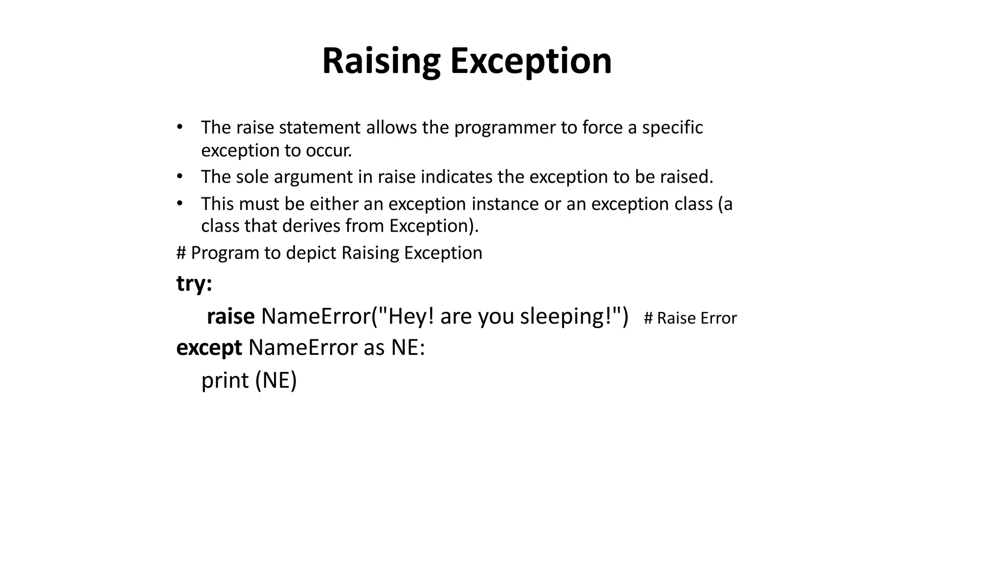 Raising Exception
• The raise statement allows the programmer to force a specific
exception to occur.
• The sole argument in raise indicates the exception to be raised.
• This must be either an exception instance or an exception class (a
class that derives from Exception).
# Program to depict Raising Exception
try:
raise NameError("Hey! are you sleeping!")
except NameError as NE:
print (NE)
# Raise Error
 