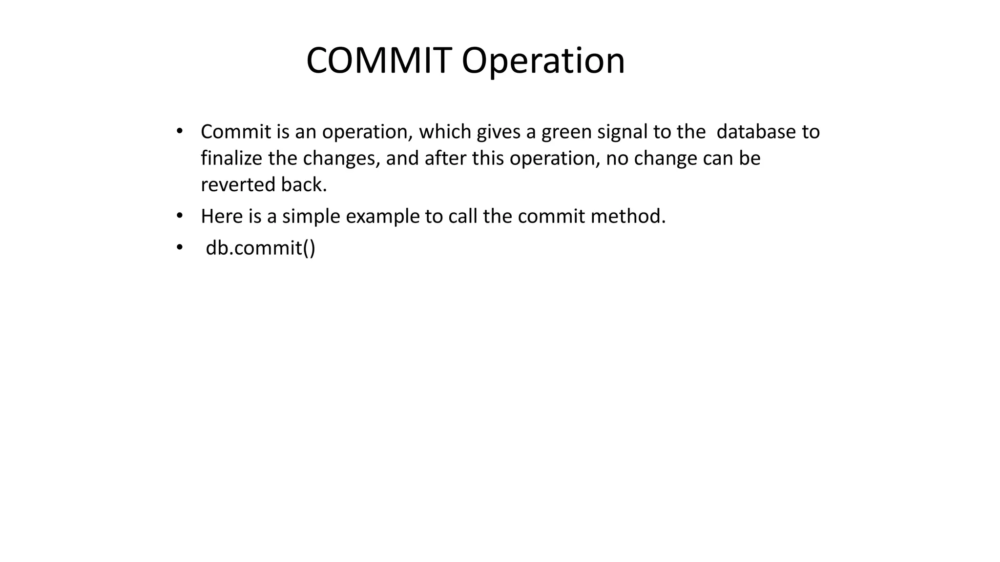 COMMIT Operation
• Commit is an operation, which gives a green signal to the database to
finalize the changes, and after this operation, no change can be
reverted back.
• Here is a simple example to call the commit method.
• db.commit()
 