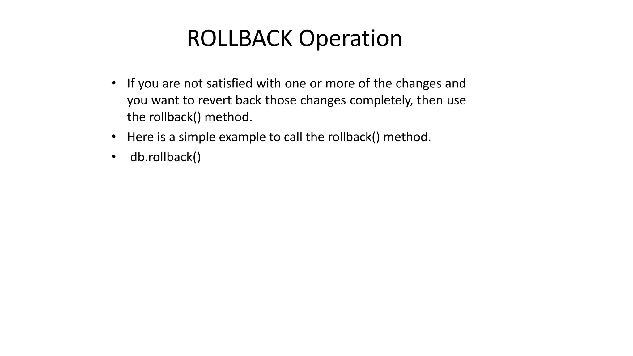 ROLLBACK Operation
• If you are not satisfied with one or more of the changes and
you want to revert back those changes completely, then use
the rollback() method.
• Here is a simple example to call the rollback() method.
• db.rollback()
 