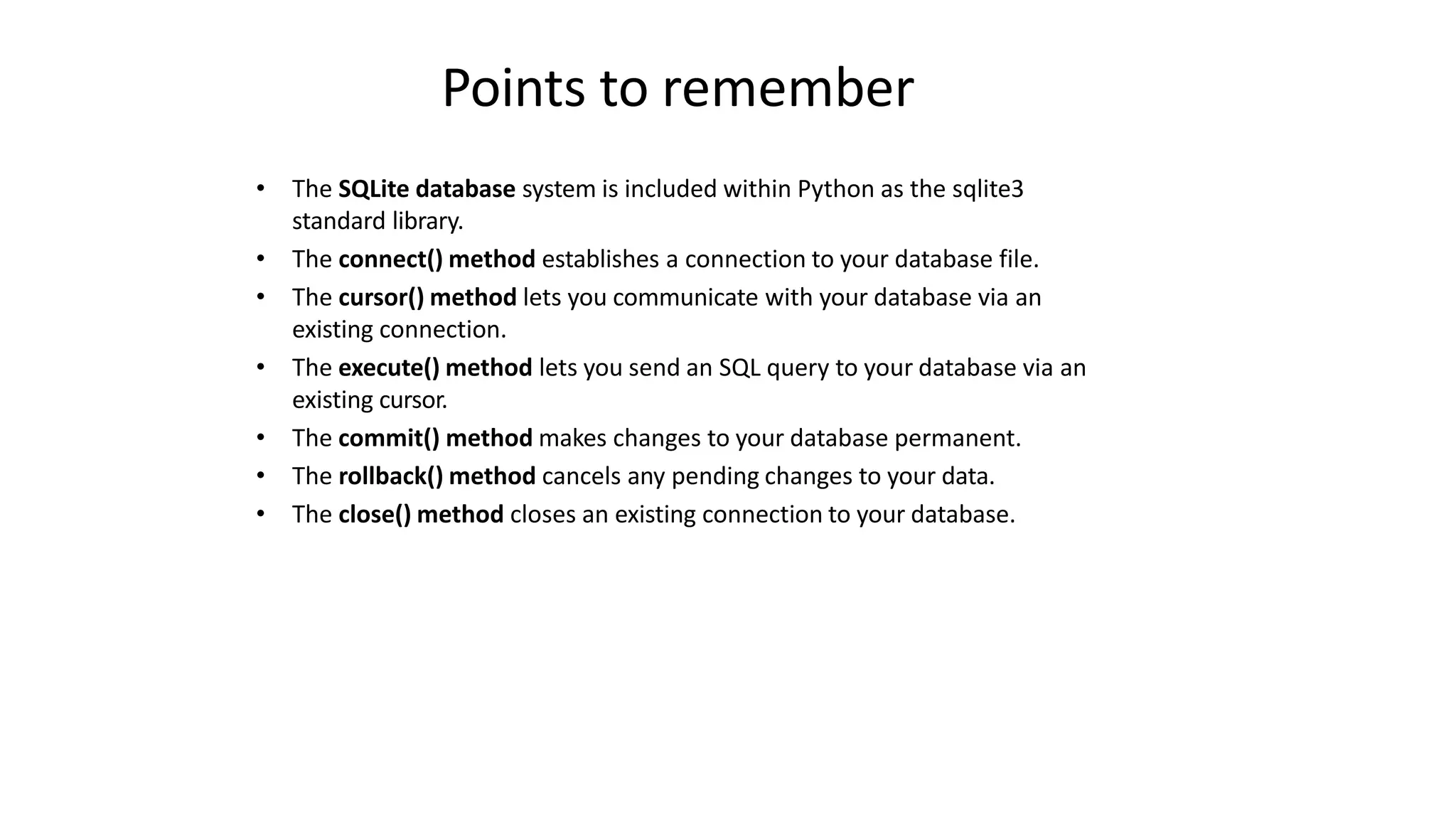 Points to remember
• The SQLite database system is included within Python as the sqlite3
standard library.
• The connect() method establishes a connection to your database file.
• The cursor() method lets you communicate with your database via an
existing connection.
• The execute() method lets you send an SQL query to your database via an
existing cursor.
• The commit() method makes changes to your database permanent.
• The rollback() method cancels any pending changes to your data.
• The close() method closes an existing connection to your database.
 