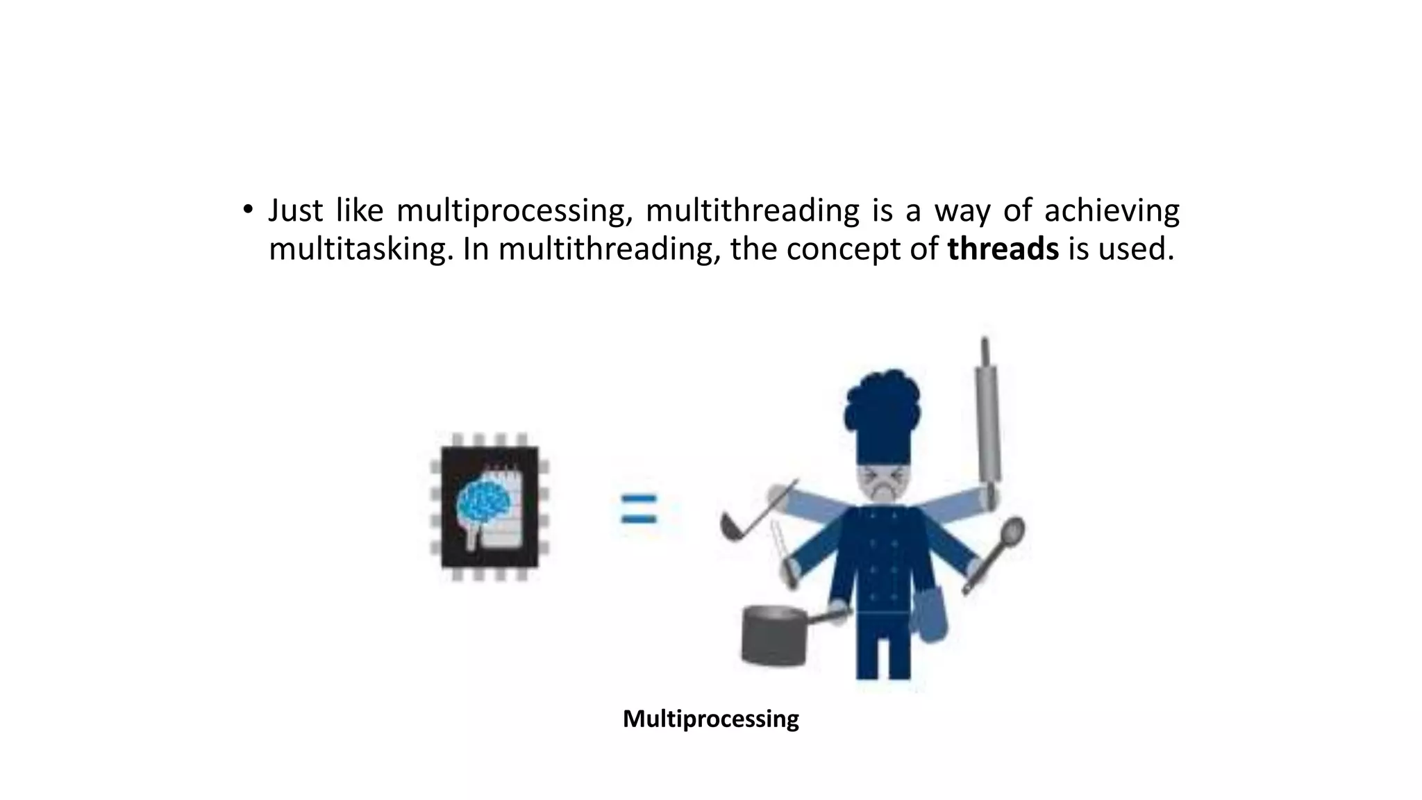 • Just like multiprocessing, multithreading is a way of achieving
multitasking. In multithreading, the concept of threads is used.
Multiprocessing
 