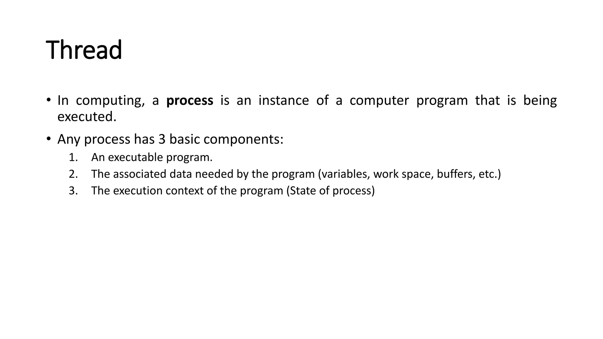 Thread
• In computing, a process is an instance of a computer program that is being
executed.
• Any process has 3 basic components:
1. An executable program.
2. The associated data needed by the program (variables, work space, buffers, etc.)
3. The execution context of the program (State of process)
 