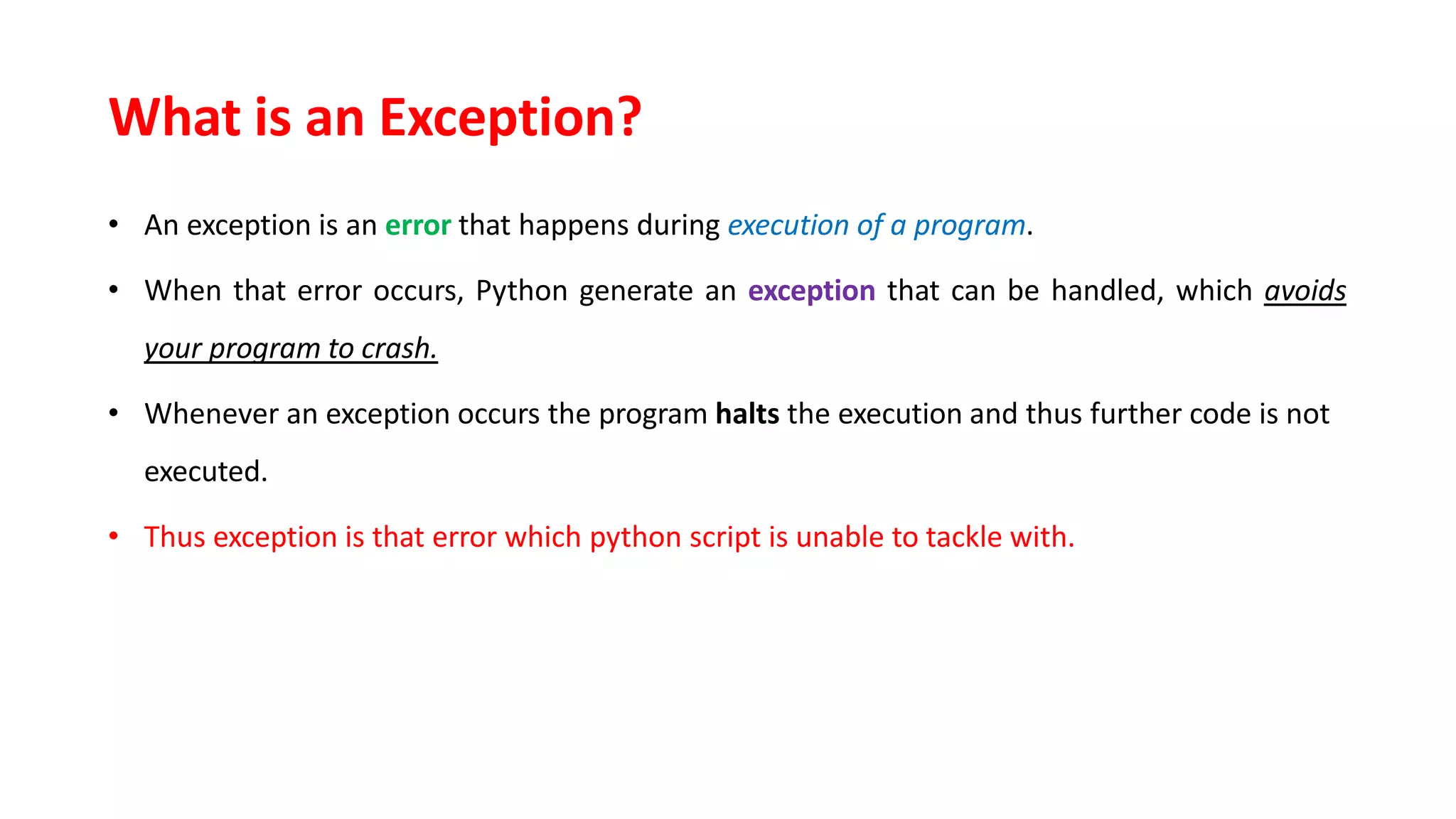 What is an Exception?
• An exception is an error that happens during execution of a program.
• When that error occurs, Python generate an exception that can be handled, which avoids
your program to crash.
• Whenever an exception occurs the program halts the execution and thus further code is not
executed.
• Thus exception is that error which python script is unable to tackle with.
 