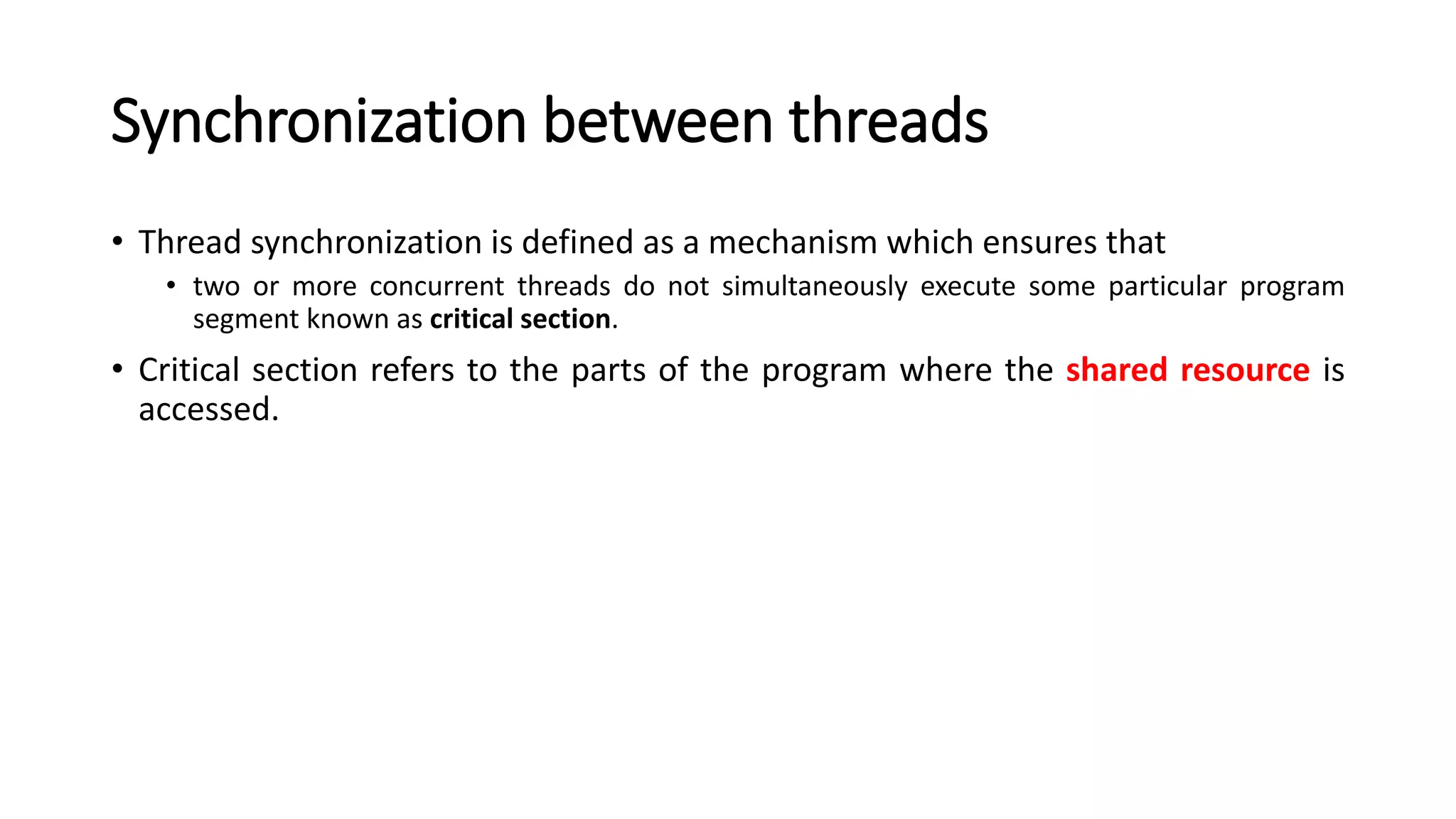 Synchronization between threads
• Thread synchronization is defined as a mechanism which ensures that
• two or more concurrent threads do not simultaneously execute some particular program
segment known as critical section.
• Critical section refers to the parts of the program where the shared resource is
accessed.
 