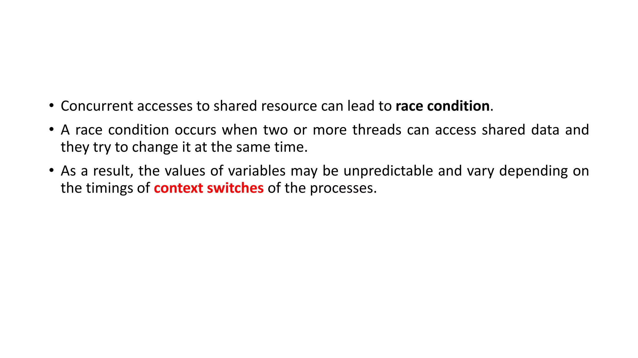 • Concurrent accesses to shared resource can lead to race condition.
• A race condition occurs when two or more threads can access shared data and
they try to change it at the same time.
• As a result, the values of variables may be unpredictable and vary depending on
the timings of context switches of the processes.
 