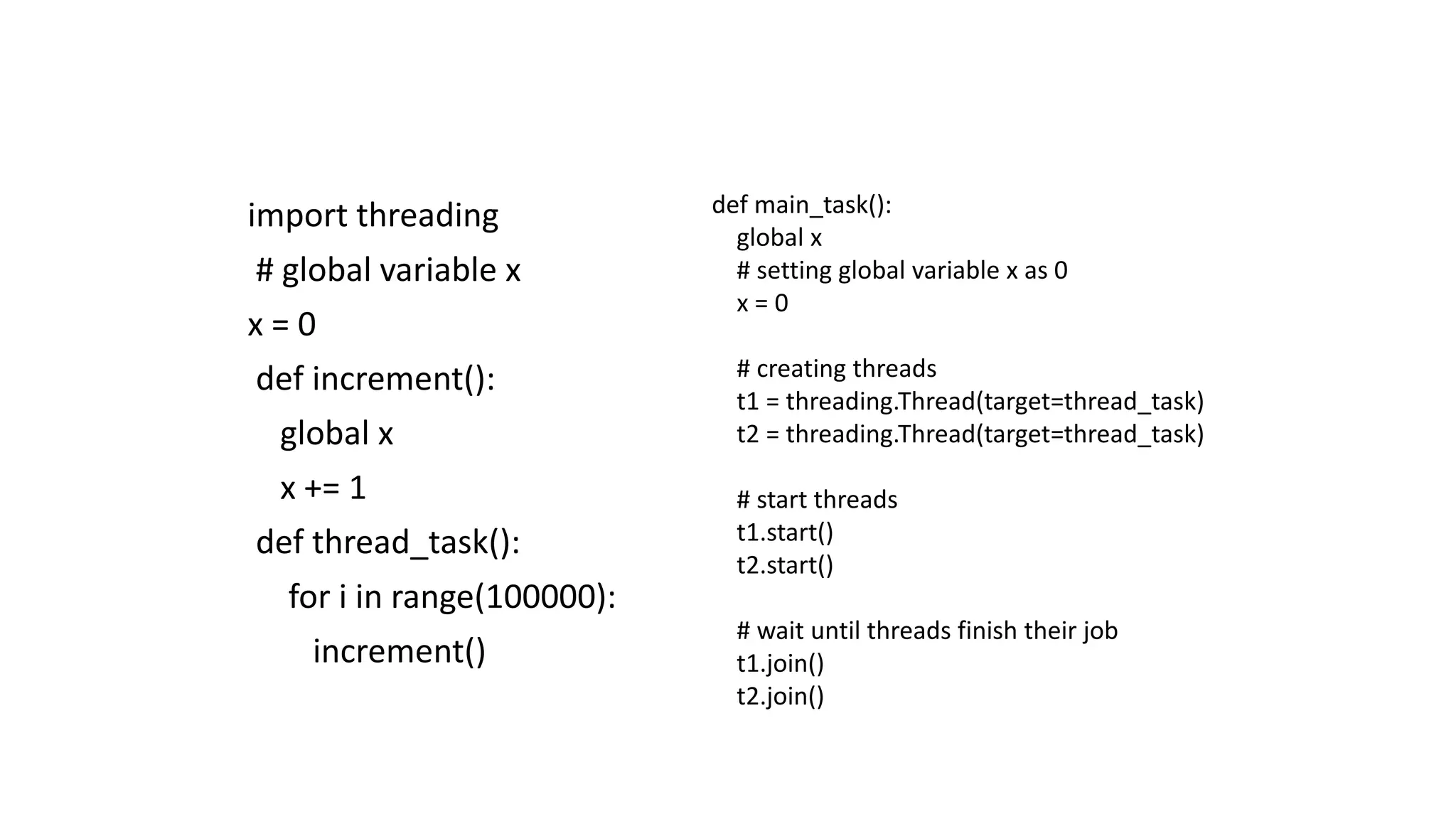 import threading
# global variable x
x = 0
def increment():
global x
x += 1
def thread_task():
for i in range(100000):
increment()
def main_task():
global x
# setting global variable x as 0
x = 0
# creating threads
t1 = threading.Thread(target=thread_task)
t2 = threading.Thread(target=thread_task)
# start threads
t1.start()
t2.start()
# wait until threads finish their job
t1.join()
t2.join()
 