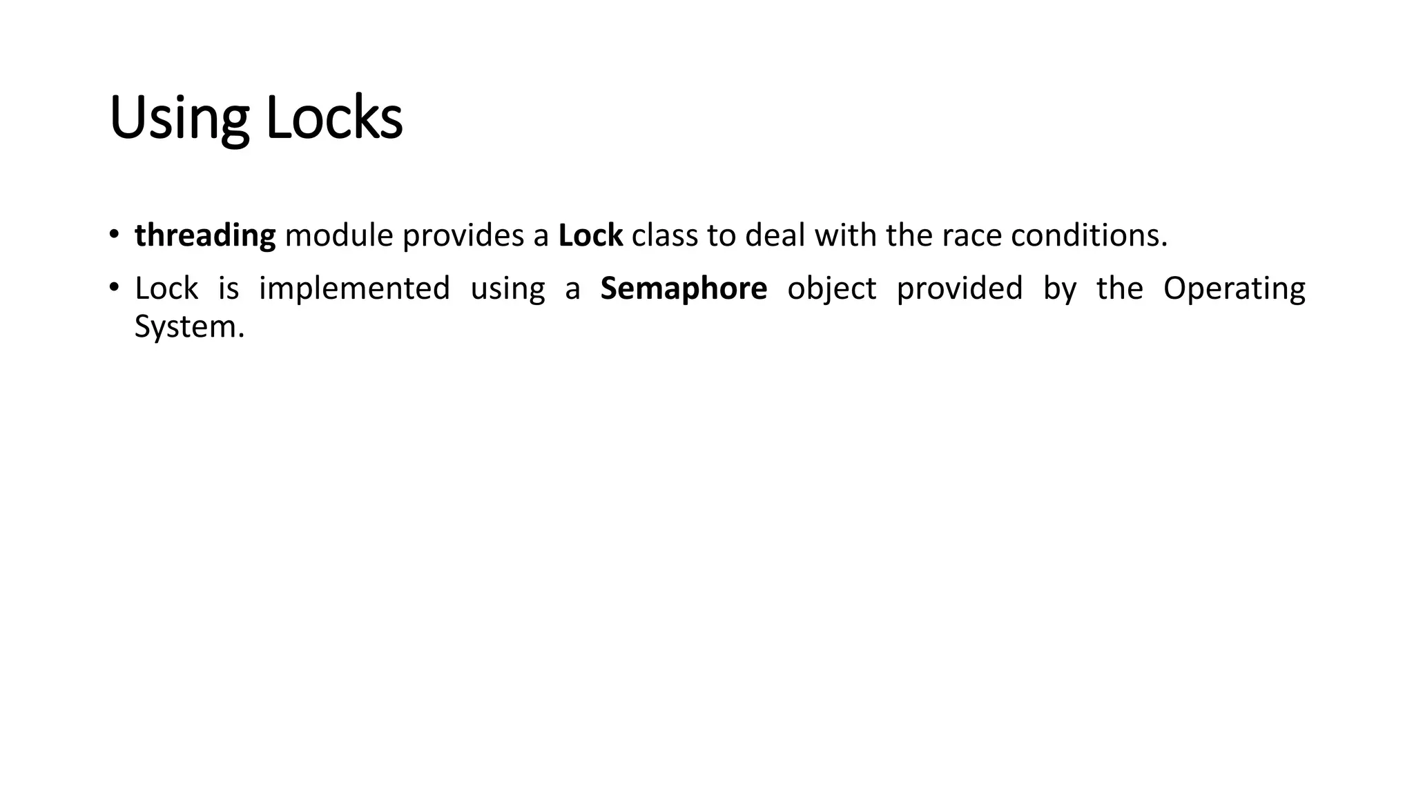 Using Locks
• threading module provides a Lock class to deal with the race conditions.
• Lock is implemented using a Semaphore object provided by the Operating
System.
 