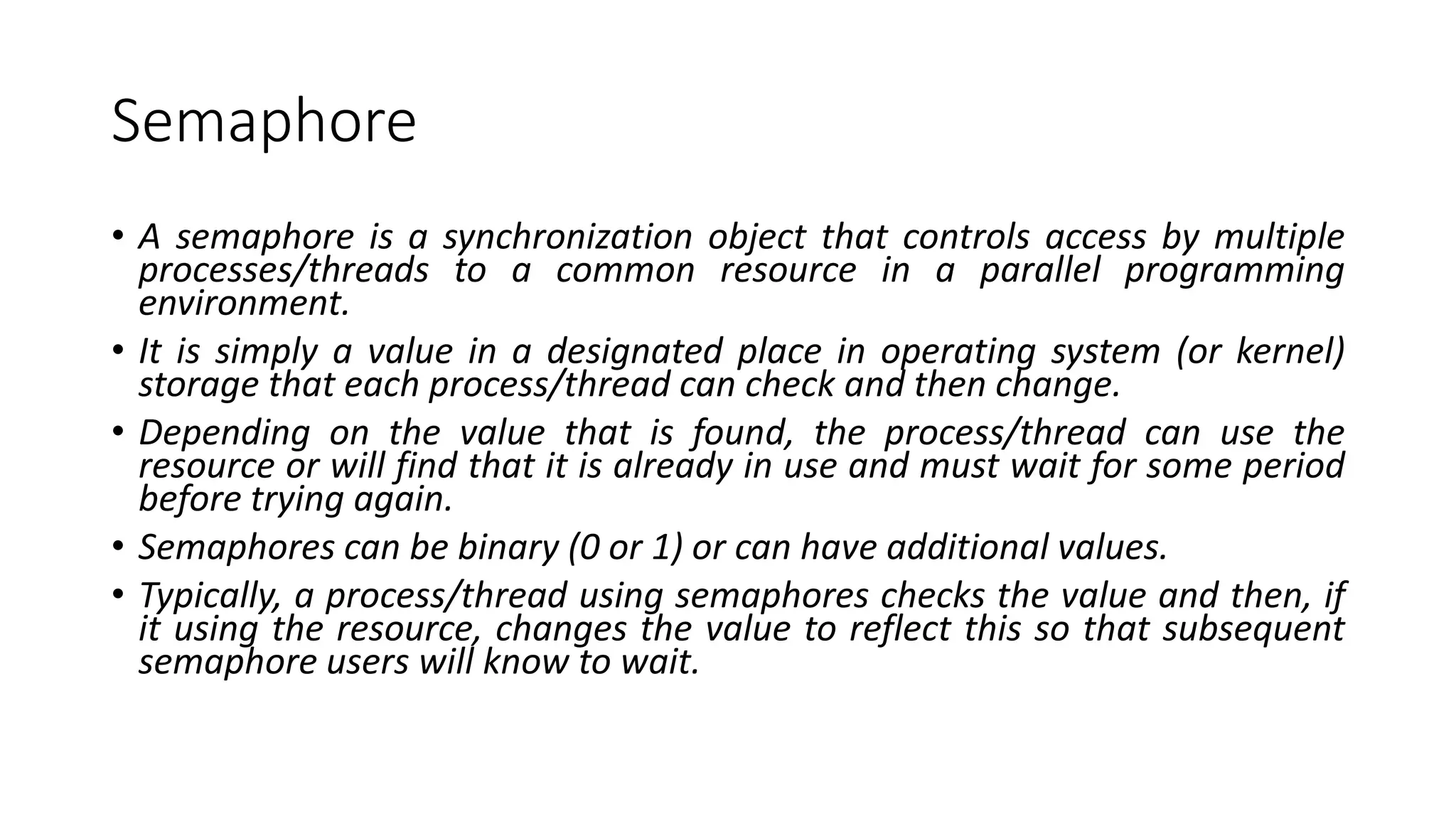 Semaphore
• A semaphore is a synchronization object that controls access by multiple
processes/threads to a common resource in a parallel programming
environment.
• It is simply a value in a designated place in operating system (or kernel)
storage that each process/thread can check and then change.
• Depending on the value that is found, the process/thread can use the
resource or will find that it is already in use and must wait for some period
before trying again.
• Semaphores can be binary (0 or 1) or can have additional values.
• Typically, a process/thread using semaphores checks the value and then, if
it using the resource, changes the value to reflect this so that subsequent
semaphore users will know to wait.
 