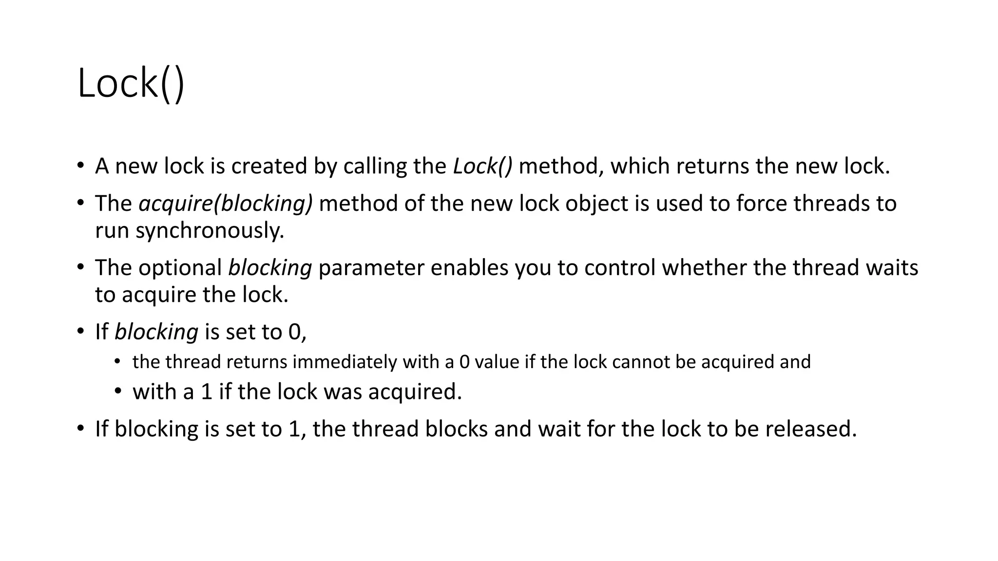 Lock()
• A new lock is created by calling the Lock() method, which returns the new lock.
• The acquire(blocking) method of the new lock object is used to force threads to
run synchronously.
• The optional blocking parameter enables you to control whether the thread waits
to acquire the lock.
• If blocking is set to 0,
• the thread returns immediately with a 0 value if the lock cannot be acquired and
• with a 1 if the lock was acquired.
• If blocking is set to 1, the thread blocks and wait for the lock to be released.
 