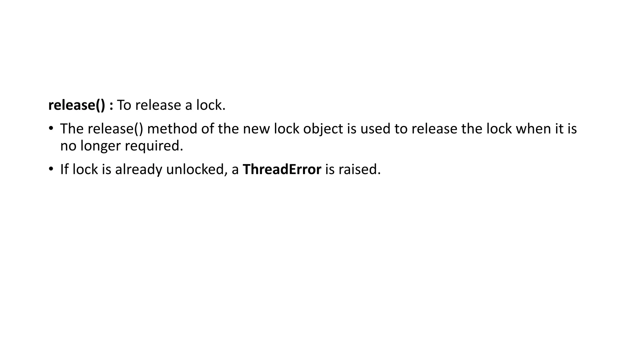 release() : To release a lock.
• The release() method of the new lock object is used to release the lock when it is
no longer required.
• If lock is already unlocked, a ThreadError is raised.
 