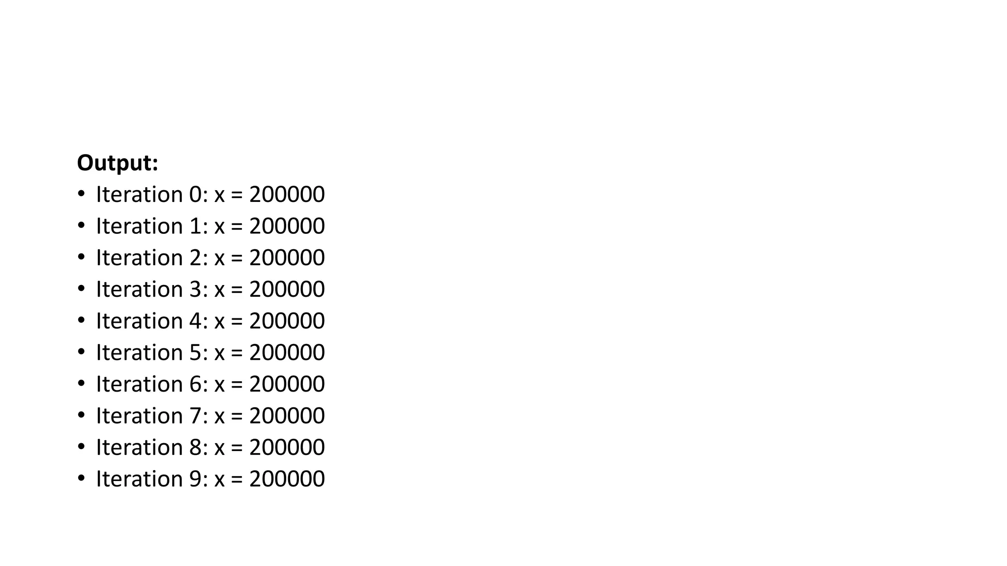 Output:
• Iteration 0: x = 200000
• Iteration 1: x = 200000
• Iteration 2: x = 200000
• Iteration 3: x = 200000
• Iteration 4: x = 200000
• Iteration 5: x = 200000
• Iteration 6: x = 200000
• Iteration 7: x = 200000
• Iteration 8: x = 200000
• Iteration 9: x = 200000
 