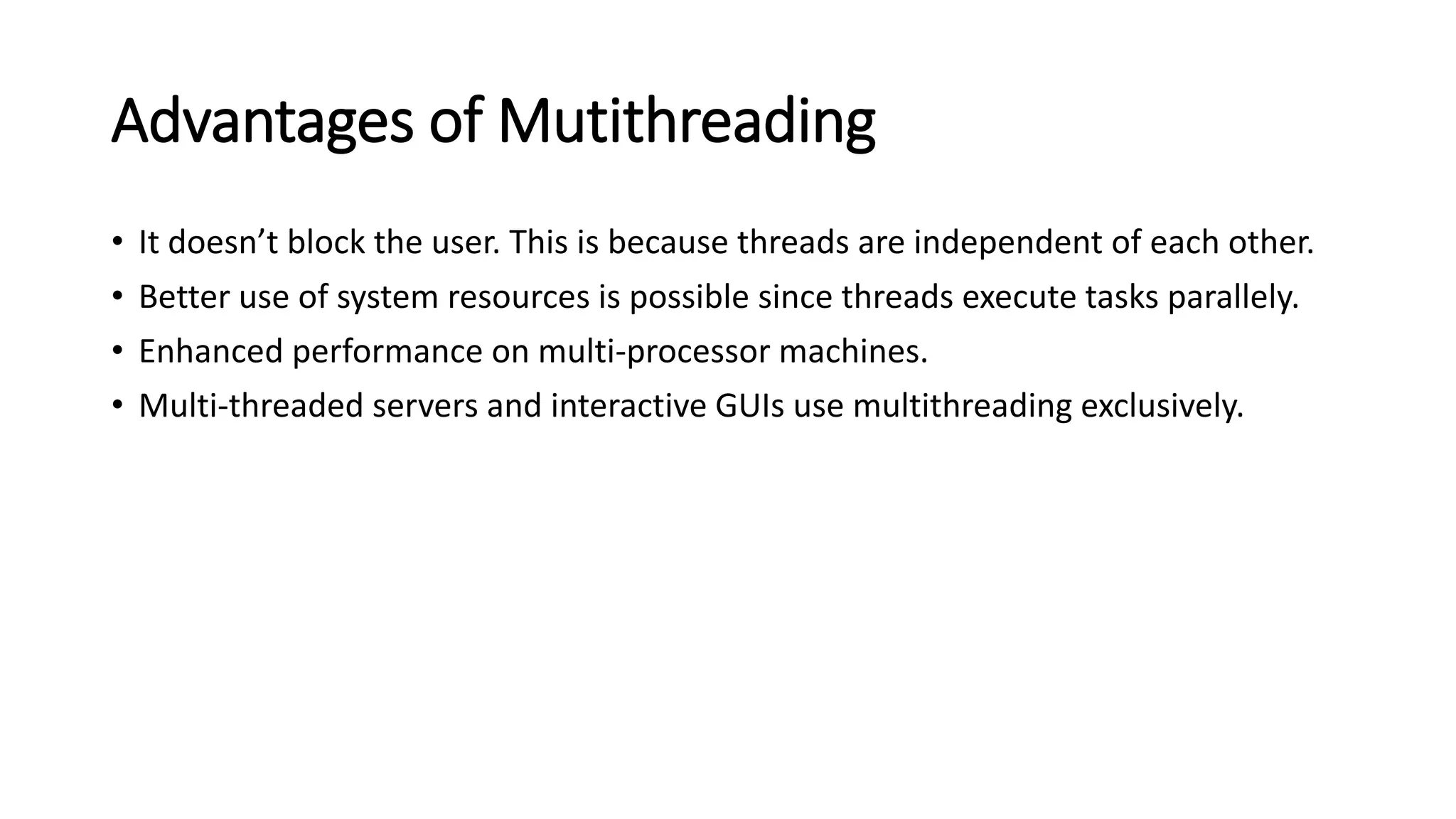 Advantages of Mutithreading
• It doesn’t block the user. This is because threads are independent of each other.
• Better use of system resources is possible since threads execute tasks parallely.
• Enhanced performance on multi-processor machines.
• Multi-threaded servers and interactive GUIs use multithreading exclusively.
 