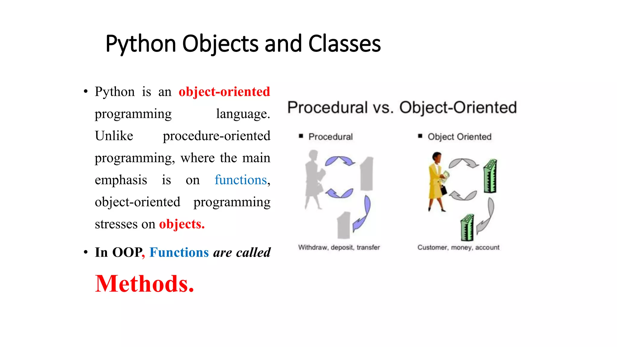 Python Objects and Classes
• Python is an object-oriented
programming language.
Unlike procedure-oriented
programming, where the main
emphasis is on functions,
object-oriented programming
stresses on objects.
• In OOP, Functions are called
Methods.
 