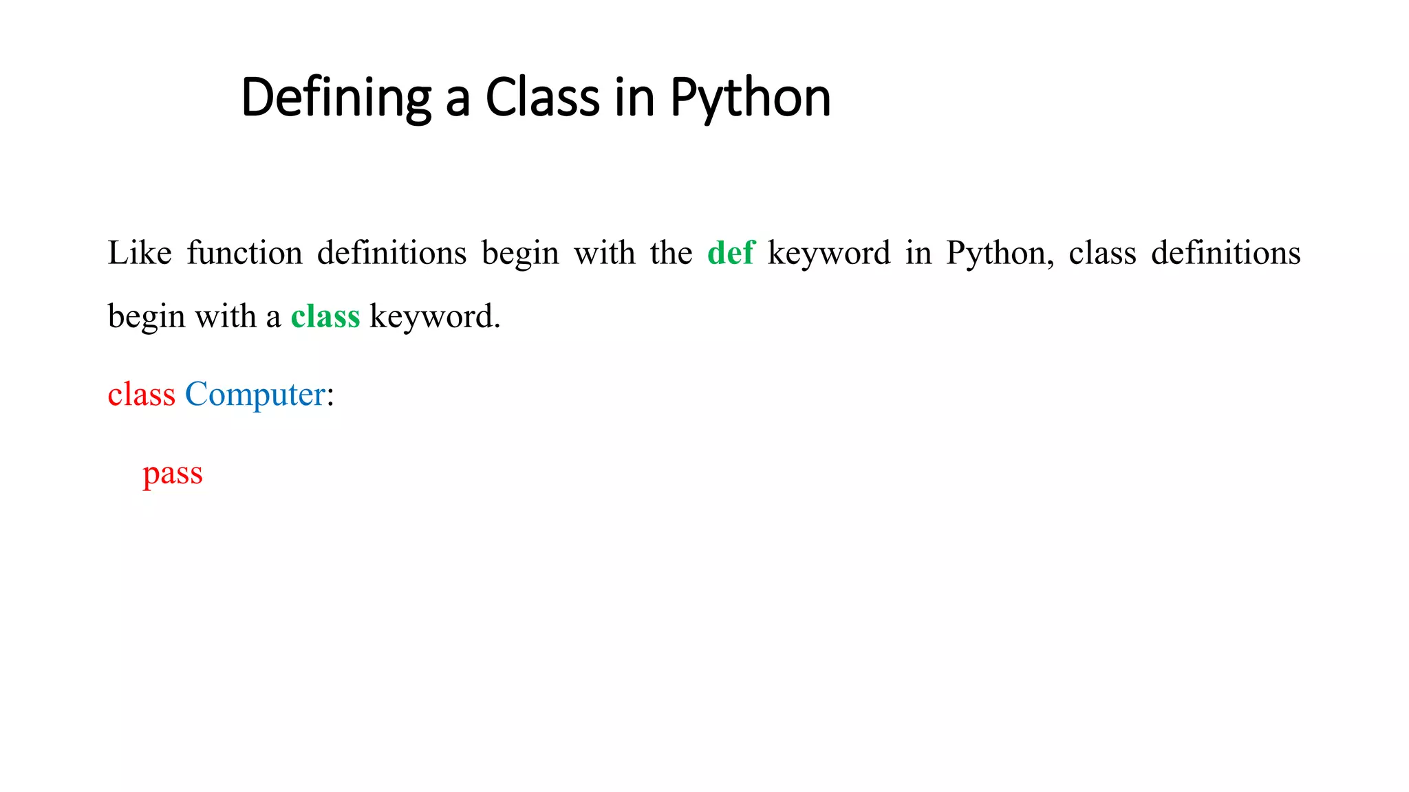 Defining a Class in Python
Like function definitions begin with the def keyword in Python, class definitions
begin with a class keyword.
class Computer:
pass
 