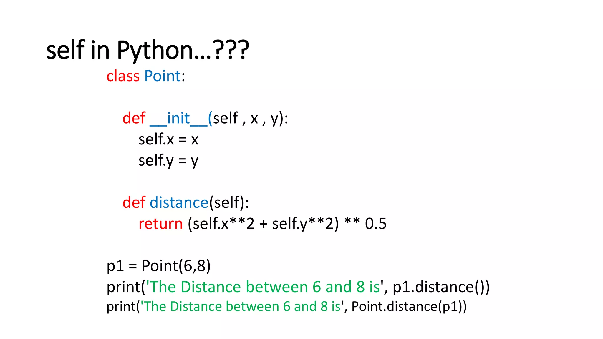 self in Python…???
class Point:
def __init__(self , x , y):
self.x = x
self.y = y
def distance(self):
return (self.x**2 + self.y**2) ** 0.5
p1 = Point(6,8)
print('The Distance between 6 and 8 is', p1.distance())
print('The Distance between 6 and 8 is', Point.distance(p1))
 