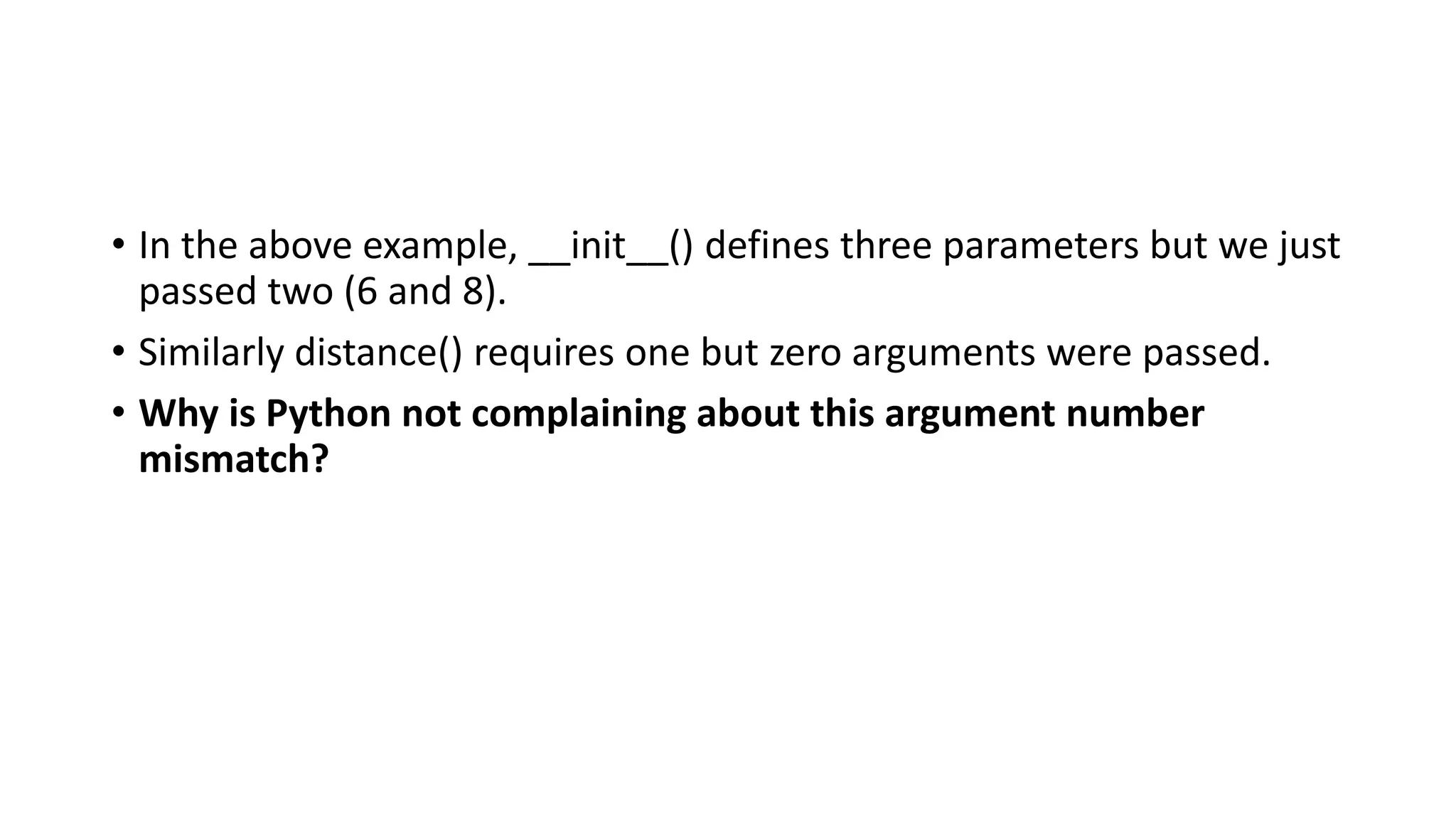 • In the above example, __init__() defines three parameters but we just
passed two (6 and 8).
• Similarly distance() requires one but zero arguments were passed.
• Why is Python not complaining about this argument number
mismatch?
 