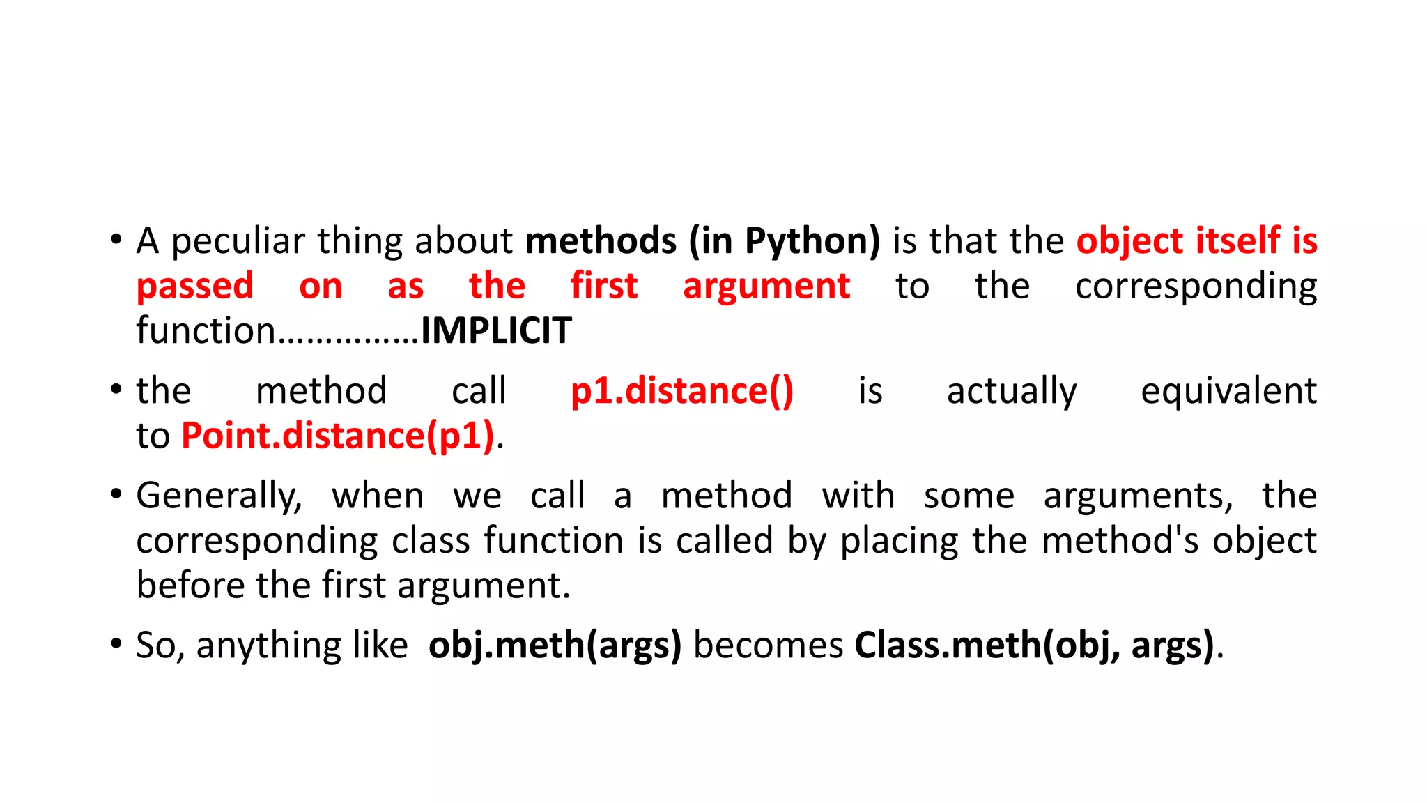 • A peculiar thing about methods (in Python) is that the object itself is
passed on as the first argument to the corresponding
function……………IMPLICIT
• the method call p1.distance() is actually equivalent
to Point.distance(p1).
• Generally, when we call a method with some arguments, the
corresponding class function is called by placing the method's object
before the first argument.
• So, anything like obj.meth(args) becomes Class.meth(obj, args).
 