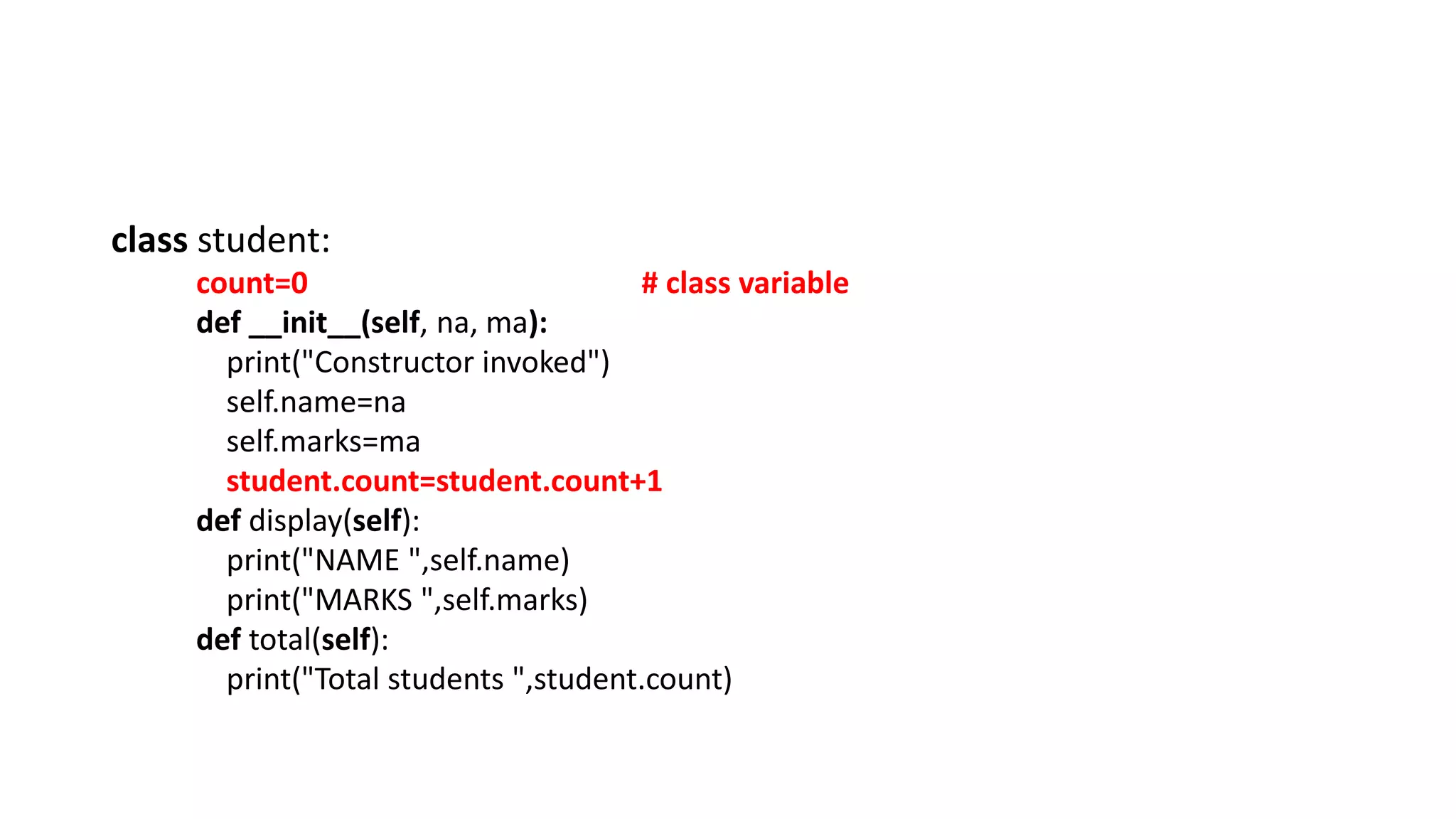 class student:
count=0 # class variable
def __init__(self, na, ma):
print("Constructor invoked")
self.name=na
self.marks=ma
student.count=student.count+1
def display(self):
print("NAME ",self.name)
print("MARKS ",self.marks)
def total(self):
print("Total students ",student.count)
 
