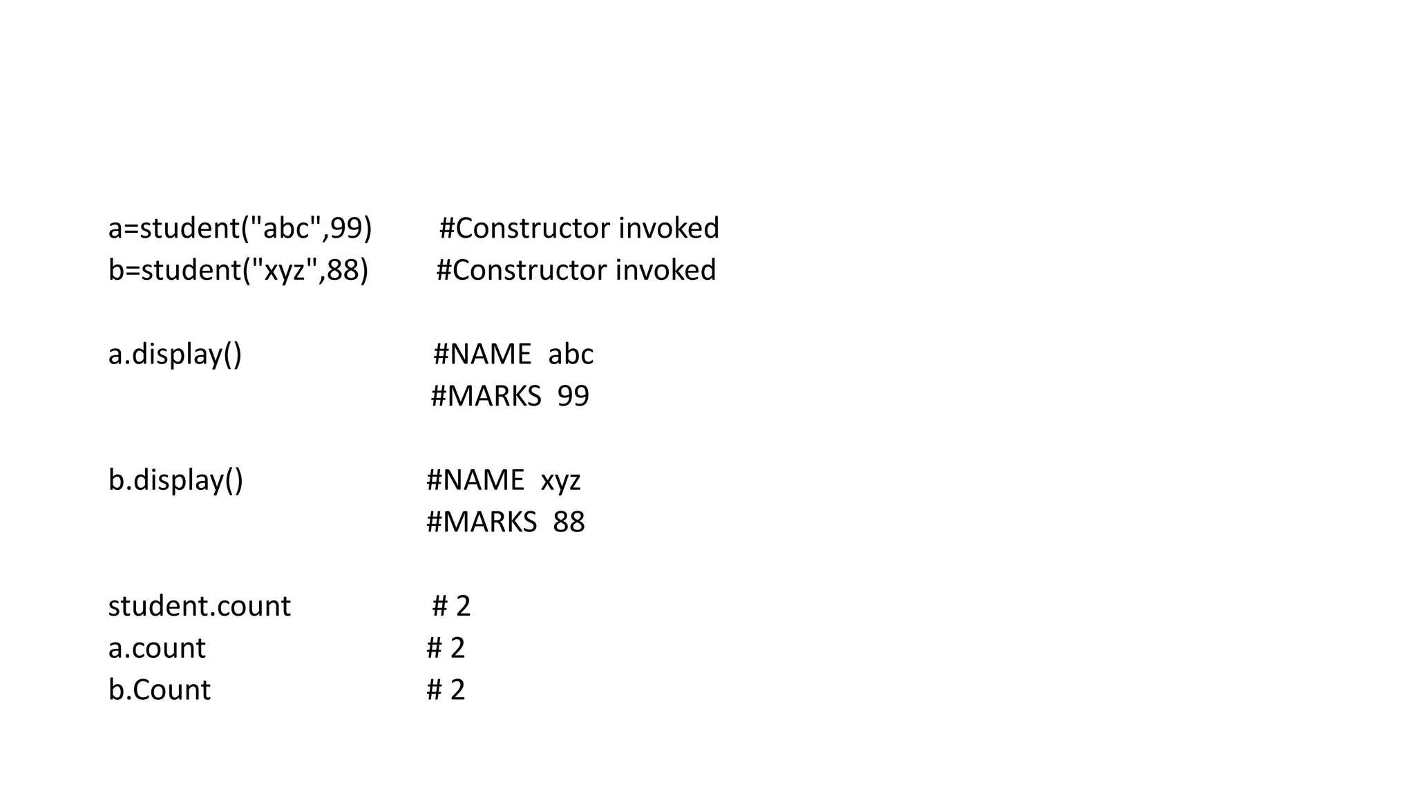 a=student("abc",99) #Constructor invoked
b=student("xyz",88) #Constructor invoked
a.display() #NAME abc
#MARKS 99
b.display() #NAME xyz
#MARKS 88
student.count # 2
a.count # 2
b.Count # 2
 
