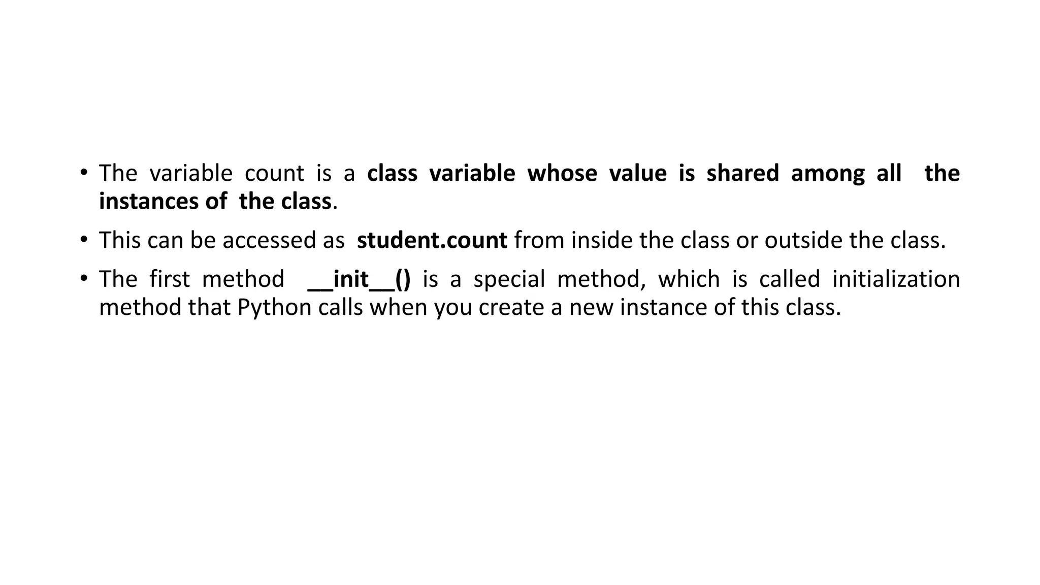 • The variable count is a class variable whose value is shared among all the
instances of the class.
• This can be accessed as student.count from inside the class or outside the class.
• The first method __init__() is a special method, which is called initialization
method that Python calls when you create a new instance of this class.
 