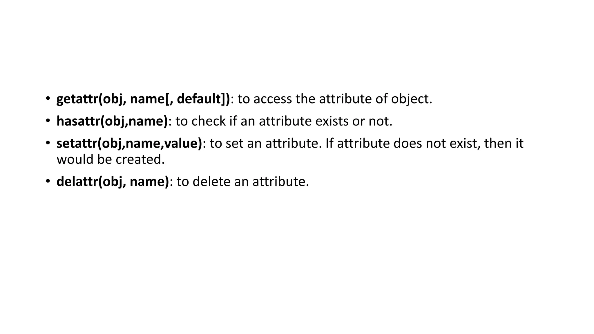 • getattr(obj, name[, default]): to access the attribute of object.
• hasattr(obj,name): to check if an attribute exists or not.
• setattr(obj,name,value): to set an attribute. If attribute does not exist, then it
would be created.
• delattr(obj, name): to delete an attribute.
 
