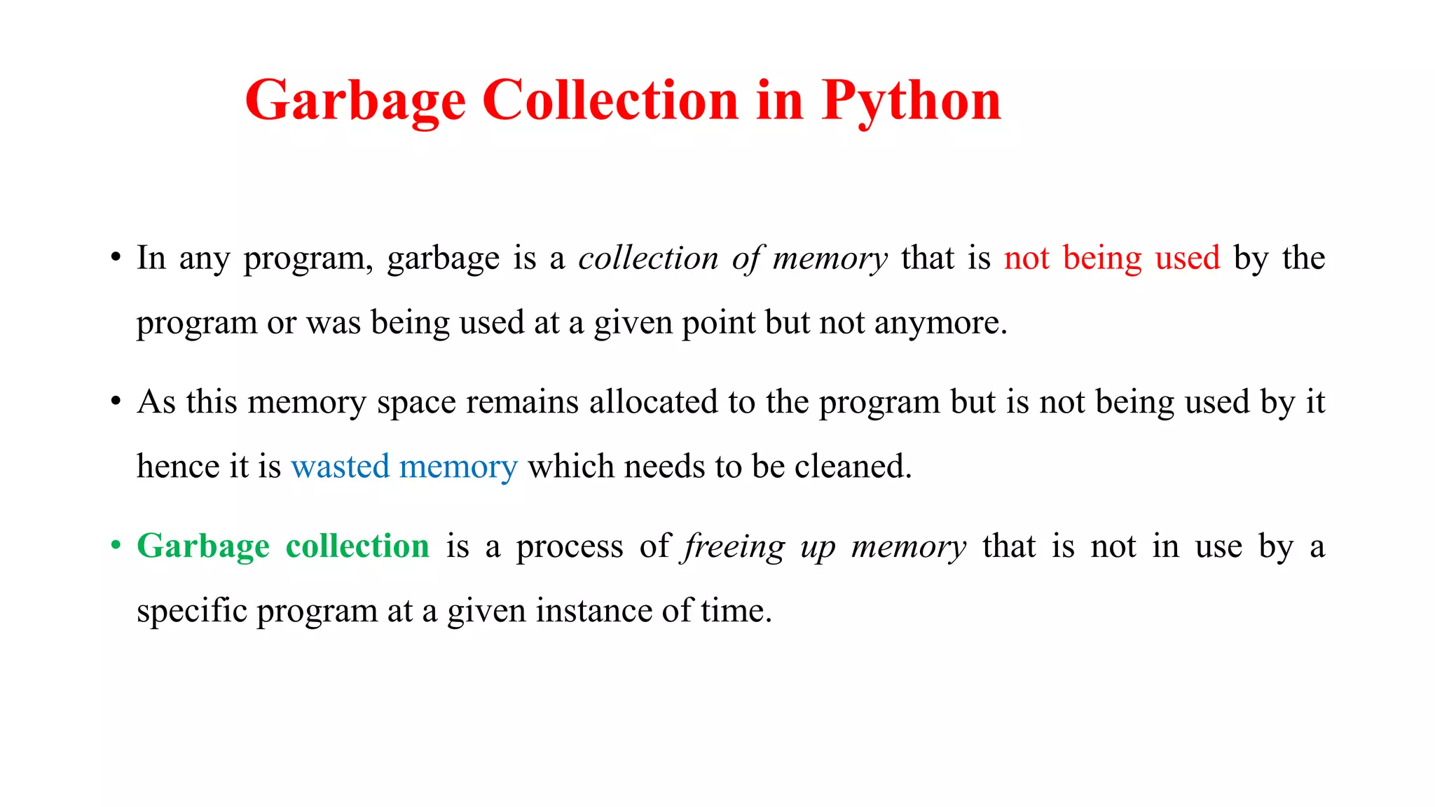 Garbage Collection in Python
• In any program, garbage is a collection of memory that is not being used by the
program or was being used at a given point but not anymore.
• As this memory space remains allocated to the program but is not being used by it
hence it is wasted memory which needs to be cleaned.
• Garbage collection is a process of freeing up memory that is not in use by a
specific program at a given instance of time.
 