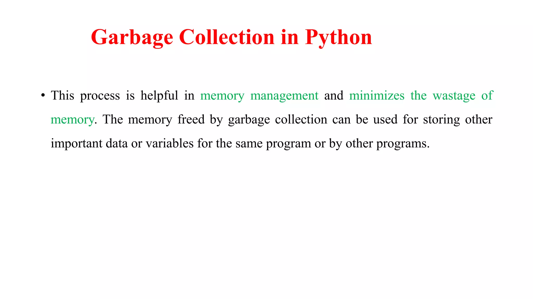 • This process is helpful in memory management and minimizes the wastage of
memory. The memory freed by garbage collection can be used for storing other
important data or variables for the same program or by other programs.
Garbage Collection in Python
 