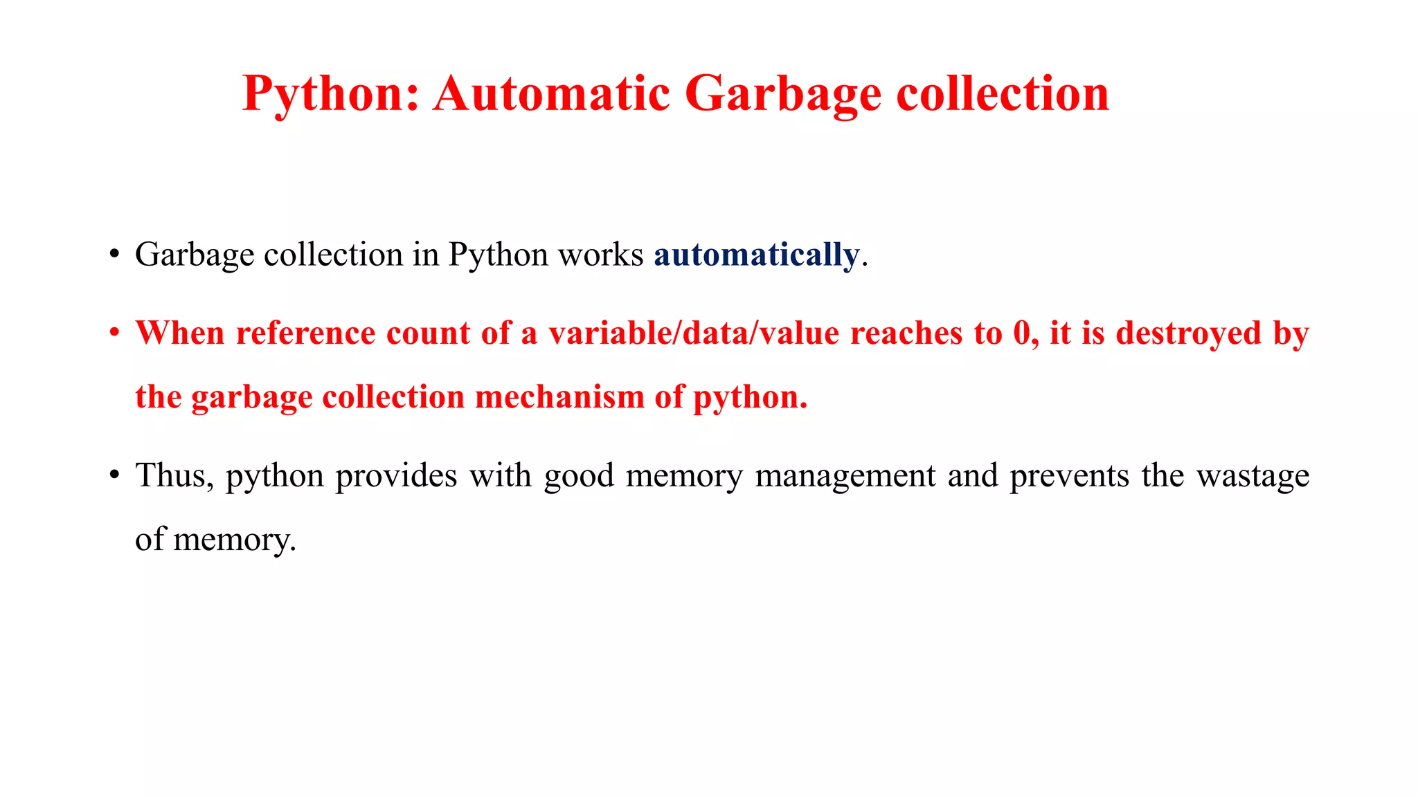 Python: Automatic Garbage collection
• Garbage collection in Python works automatically.
• When reference count of a variable/data/value reaches to 0, it is destroyed by
the garbage collection mechanism of python.
• Thus, python provides with good memory management and prevents the wastage
of memory.
 