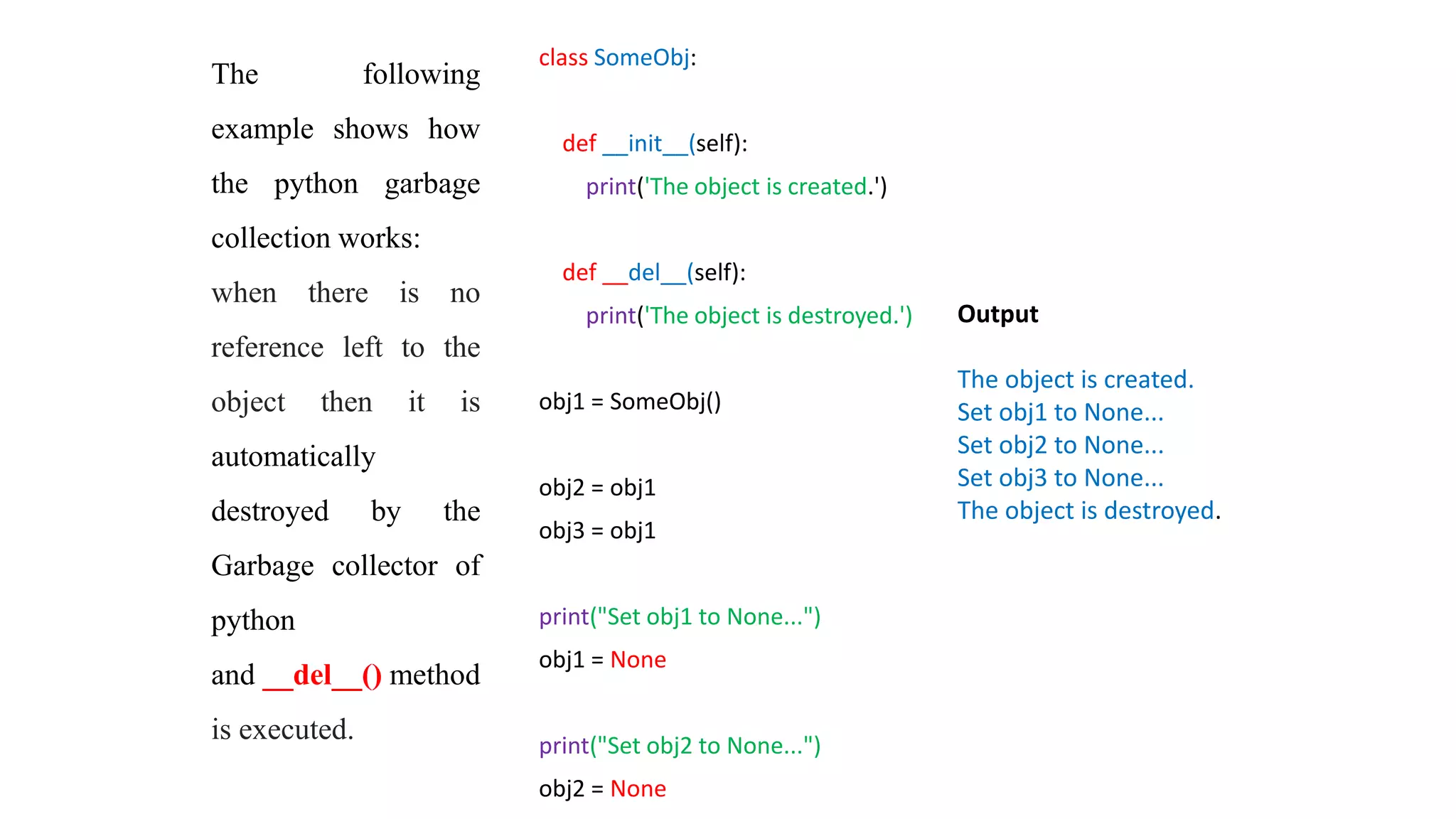class SomeObj:
def __init__(self):
print('The object is created.')
def __del__(self):
print('The object is destroyed.')
obj1 = SomeObj()
obj2 = obj1
obj3 = obj1
print("Set obj1 to None...")
obj1 = None
print("Set obj2 to None...")
obj2 = None
Output
The object is created.
Set obj1 to None...
Set obj2 to None...
Set obj3 to None...
The object is destroyed.
The following
example shows how
the python garbage
collection works:
when there is no
reference left to the
object then it is
automatically
destroyed by the
Garbage collector of
python
and __del__() method
is executed.
 