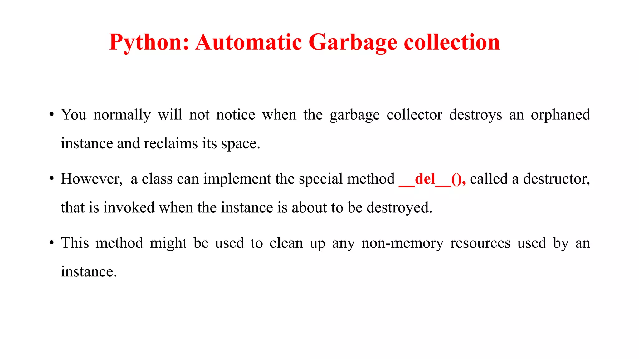 • You normally will not notice when the garbage collector destroys an orphaned
instance and reclaims its space.
• However, a class can implement the special method __del__(), called a destructor,
that is invoked when the instance is about to be destroyed.
• This method might be used to clean up any non-memory resources used by an
instance.
Python: Automatic Garbage collection
 