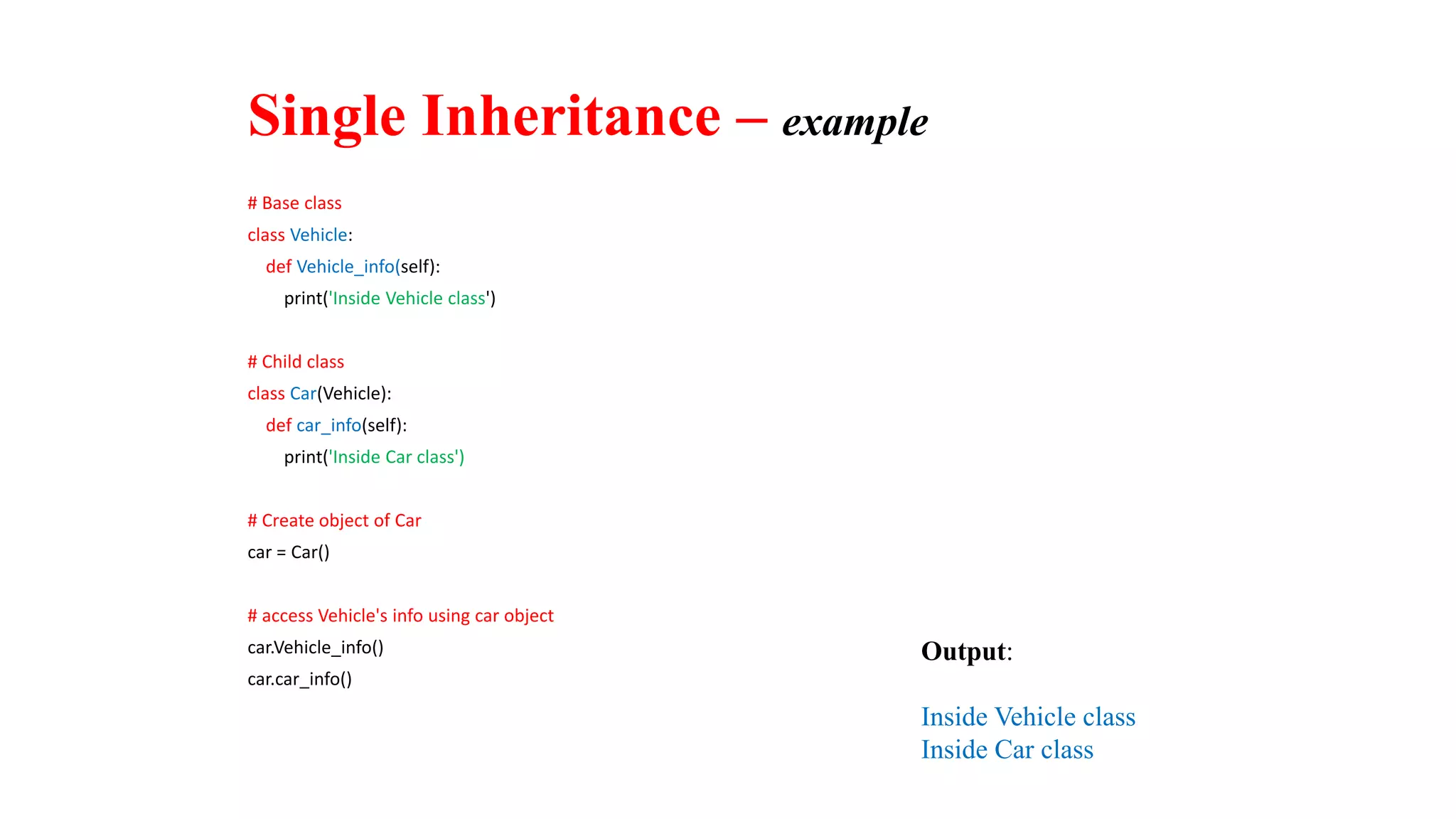 # Base class
class Vehicle:
def Vehicle_info(self):
print('Inside Vehicle class')
# Child class
class Car(Vehicle):
def car_info(self):
print('Inside Car class')
# Create object of Car
car = Car()
# access Vehicle's info using car object
car.Vehicle_info()
car.car_info()
Output:
Inside Vehicle class
Inside Car class
Single Inheritance – example
 