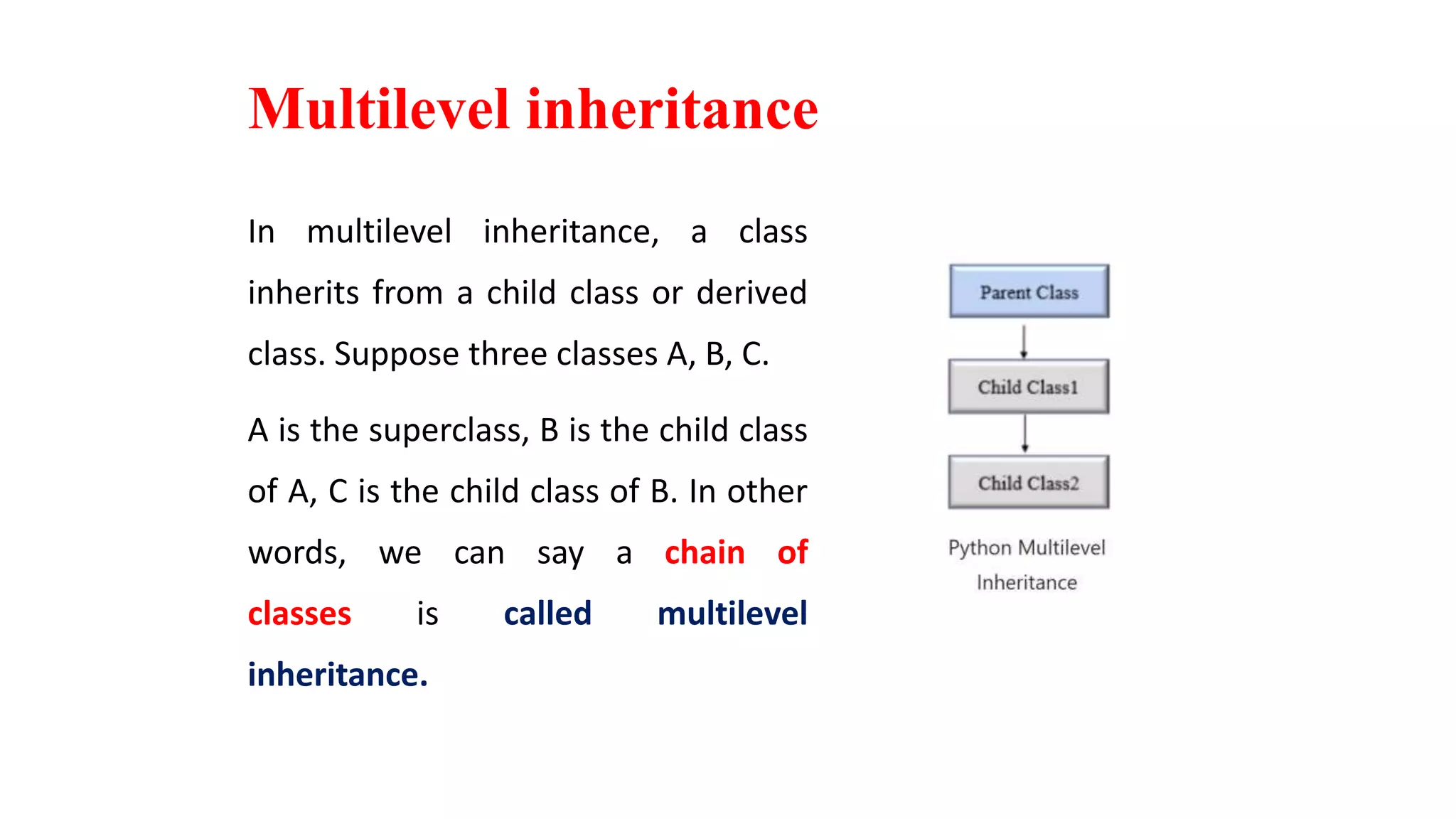 Multilevel inheritance
In multilevel inheritance, a class
inherits from a child class or derived
class. Suppose three classes A, B, C.
A is the superclass, B is the child class
of A, C is the child class of B. In other
words, we can say a chain of
classes is called multilevel
inheritance.
 