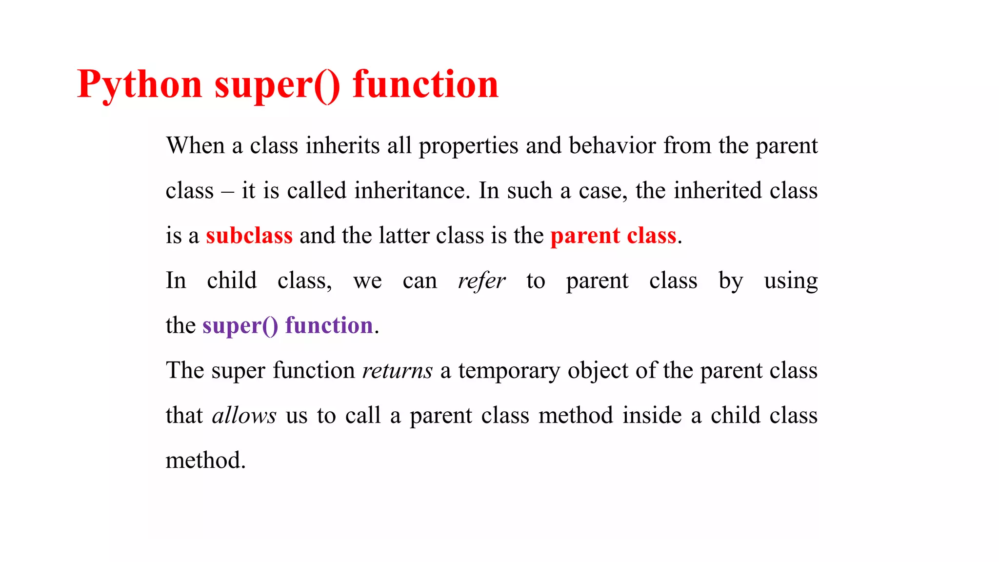 Python super() function
When a class inherits all properties and behavior from the parent
class – it is called inheritance. In such a case, the inherited class
is a subclass and the latter class is the parent class.
In child class, we can refer to parent class by using
the super() function.
The super function returns a temporary object of the parent class
that allows us to call a parent class method inside a child class
method.
 