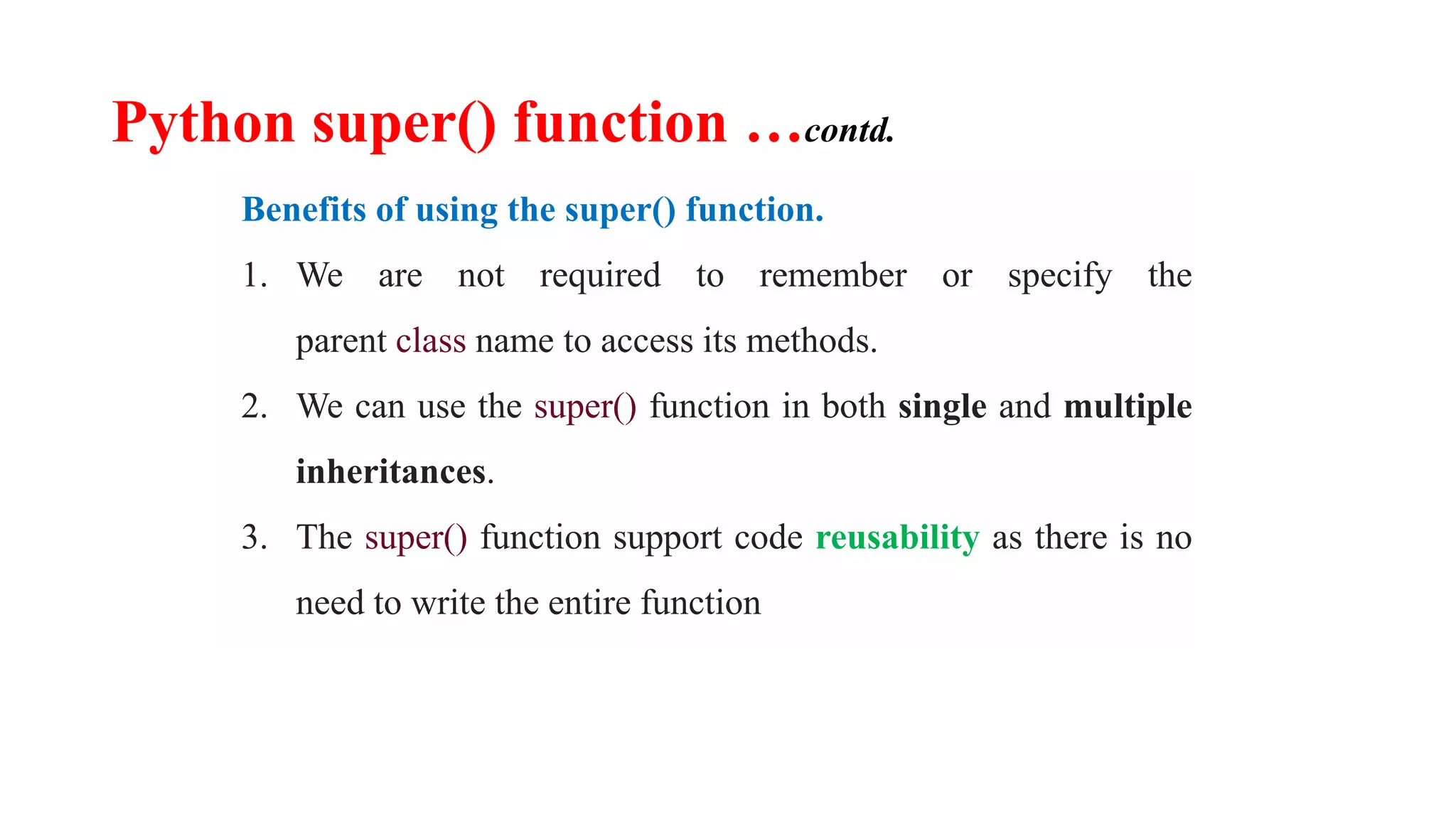 Python super() function …contd.
Benefits of using the super() function.
1. We are not required to remember or specify the
parent class name to access its methods.
2. We can use the super() function in both single and multiple
inheritances.
3. The super() function support code reusability as there is no
need to write the entire function
 