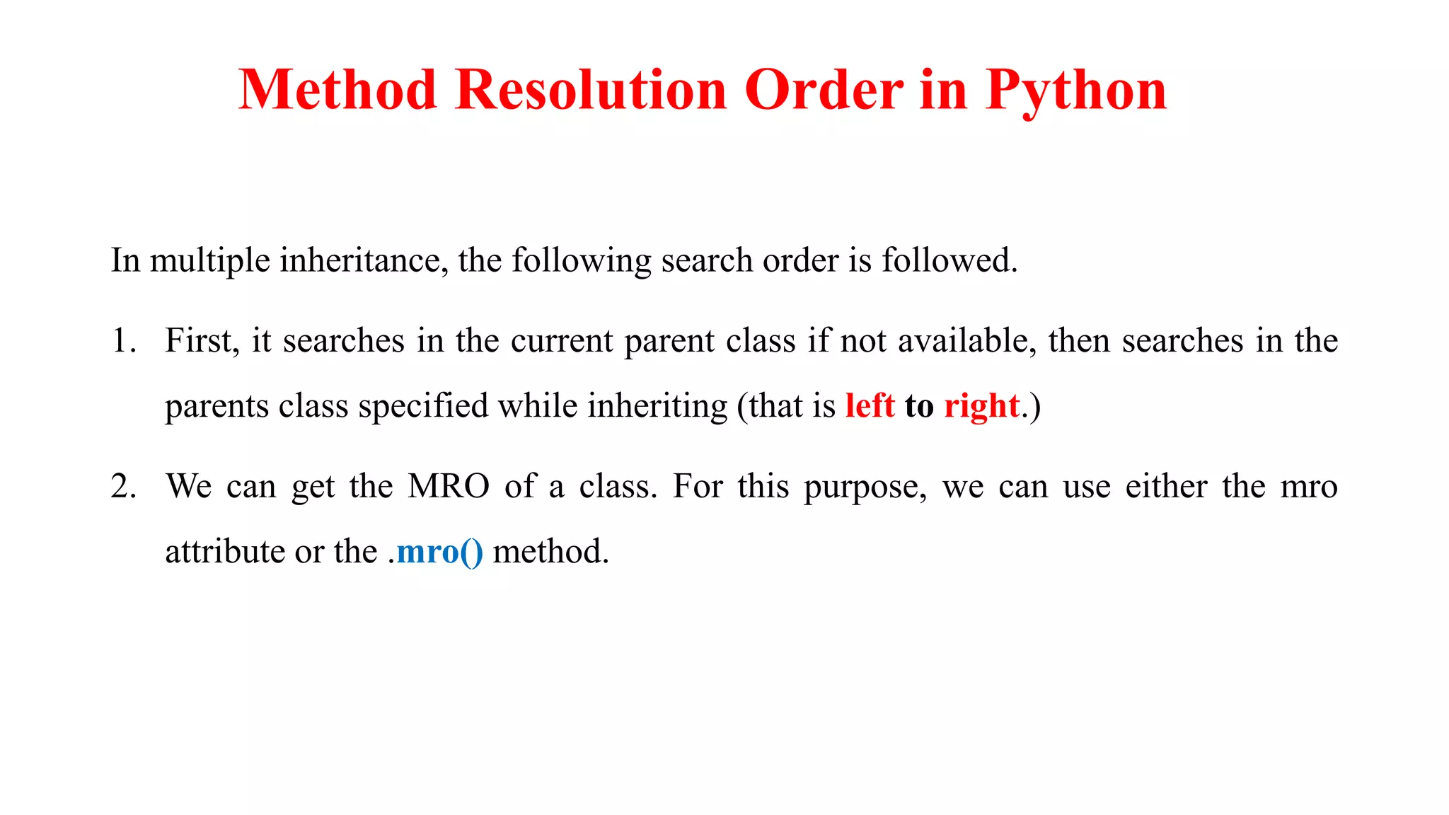 In multiple inheritance, the following search order is followed.
1. First, it searches in the current parent class if not available, then searches in the
parents class specified while inheriting (that is left to right.)
2. We can get the MRO of a class. For this purpose, we can use either the mro
attribute or the .mro() method.
Method Resolution Order in Python
 