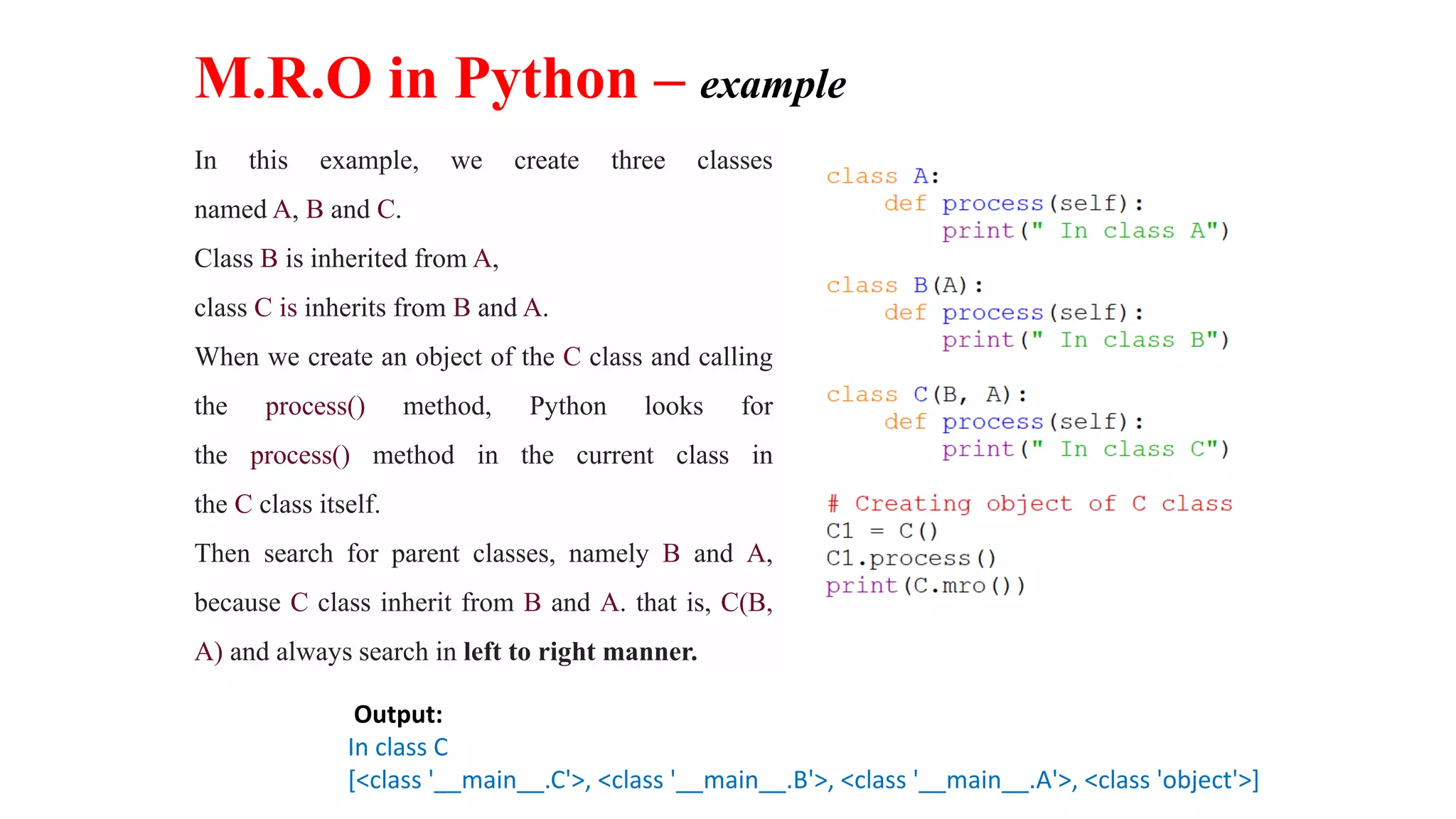 Output:
In class C
[<class '__main__.C'>, <class '__main__.B'>, <class '__main__.A'>, <class 'object'>]
M.R.O in Python – example
In this example, we create three classes
named A, B and C.
Class B is inherited from A,
class C is inherits from B and A.
When we create an object of the C class and calling
the process() method, Python looks for
the process() method in the current class in
the C class itself.
Then search for parent classes, namely B and A,
because C class inherit from B and A. that is, C(B,
A) and always search in left to right manner.
 