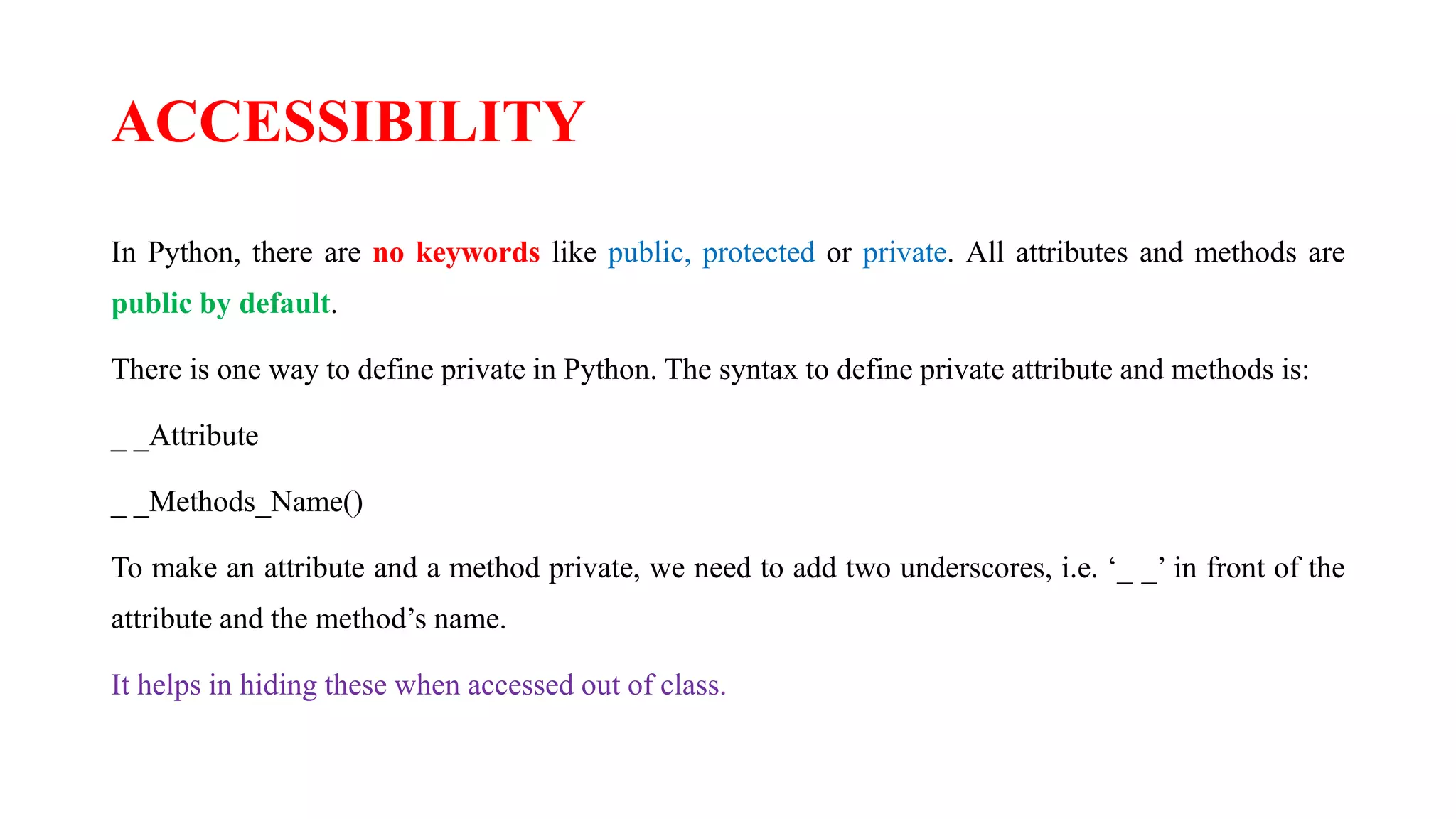 ACCESSIBILITY
In Python, there are no keywords like public, protected or private. All attributes and methods are
public by default.
There is one way to define private in Python. The syntax to define private attribute and methods is:
_ _Attribute
_ _Methods_Name()
To make an attribute and a method private, we need to add two underscores, i.e. ‘_ _’ in front of the
attribute and the method’s name.
It helps in hiding these when accessed out of class.
 