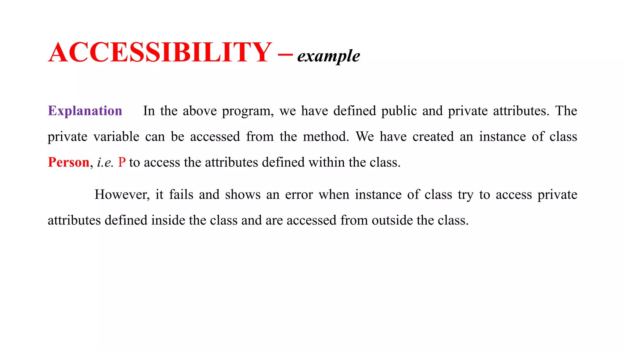 Explanation In the above program, we have defined public and private attributes. The
private variable can be accessed from the method. We have created an instance of class
Person, i.e. P to access the attributes defined within the class.
However, it fails and shows an error when instance of class try to access private
attributes defined inside the class and are accessed from outside the class.
ACCESSIBILITY – example
 