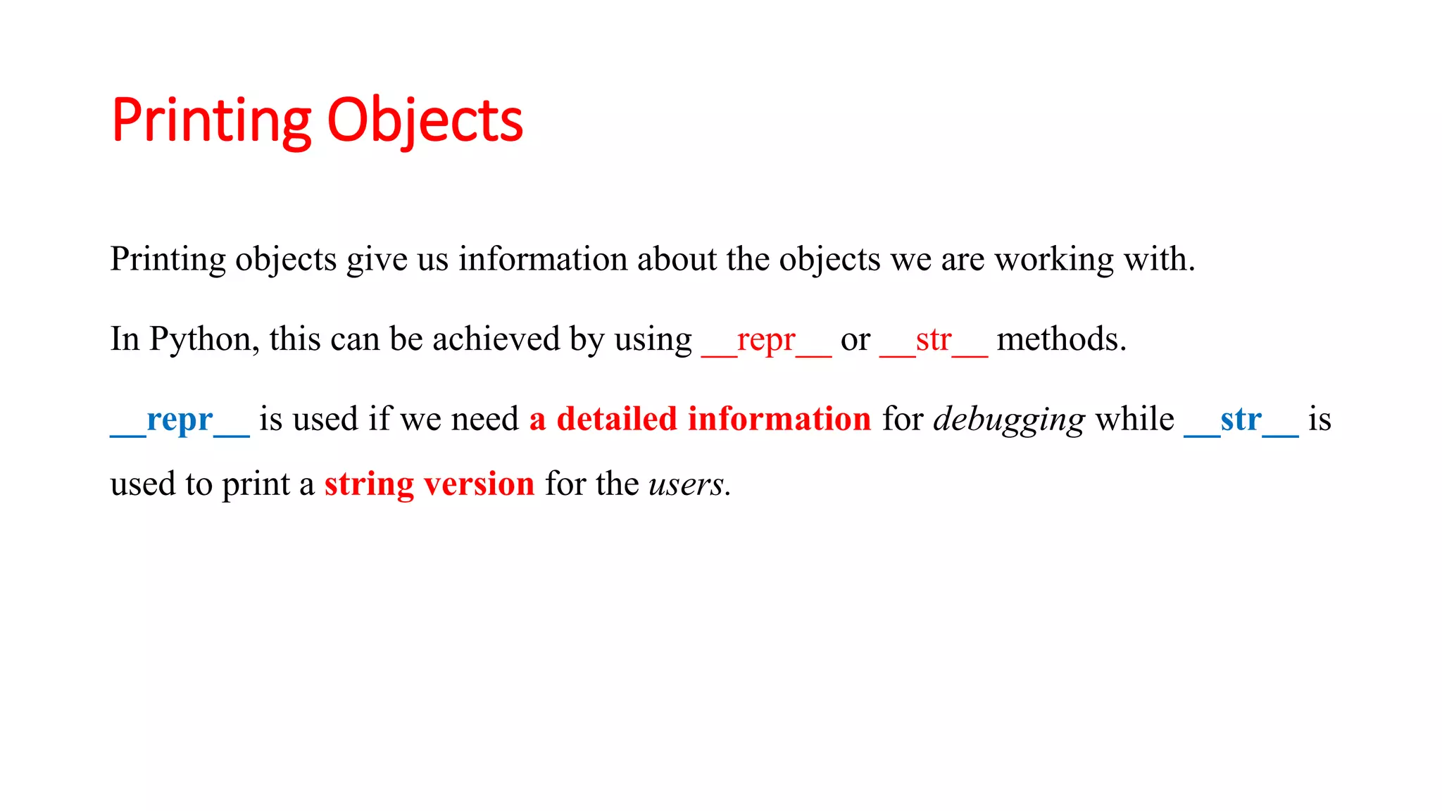 Printing objects give us information about the objects we are working with.
In Python, this can be achieved by using __repr__ or __str__ methods.
__repr__ is used if we need a detailed information for debugging while __str__ is
used to print a string version for the users.
Printing Objects
 
